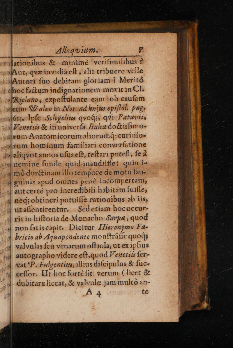 Alloqoium. Ud -— ationibus &amp; minime verifimilibus 2 vil A ut, qvi invidia eft , alii tribuere velle «iM Autori fuo debitam gloriam ? Meritó ii:echoc fa&amp;tum indignationem movit in CL. | lif Réclano , expoftulante eam ob caufam isjeum Naleo in Vot. ad hujus epiffol. pag. «iapóne Ipfe aSclegelins qvoQs qvi. Pataviss uil Kenetiis &amp; in univerfa talia doGishimo- Jil sum Ánatomicorum aliorumá;curiofo» 04 rum hominum familiari converfatione i aliqvot annos ufus eft, teftari pote f^ fed id nemine fimile quid.inaudiifle: quin i- 4 mó dor&amp;inam illo tempore de motu fan» guinis apud Qinics penc iucompertam, ij autcert? pro incredibili habitam fuiffe; .44] tied; obtineri potuiffe rationibus ab iis; 0] ataffentirentur. .Sedetiam hococcur- 4| ritin hiftoria de Monacho Sarpa , quod | nonfatiscapit. Dicitur ieronymo FA4- d bricio ab Aguapendente monftráfie quoqj 4 valvulas feu venarum oftiola, ut ex ipfius autographo videre eft;quod eset fer- ud vat P. Felgentius; ilius difcipulus &amp; fuc- m$ ceffor. Uit hocfortéfit: verum (licet &amp; ^ dubitare liceat, &amp; valvulz jam multo an- À 4 te