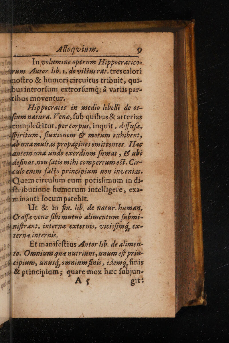 — | In volumiae operum Hippocratica- Pe utor libi y. dewithusrat.trescalori aiinofiro & humoricircuitus tribuit, qui- dinbusintrorfum extrorfumd; à variis par- ;il vitibus moventur. 4d —- Hüppecrates im wzedio libelli de os- Judfium natura. Vene, tub quibus & arterias aidicomple&itur, per corpus, inquit , diffafa, vfbiritum, fl'axsionem d motum exbibent, sab nmananltas propagines mittentes. Hae quiantem nna unde exordium famat , &8 ubi Nbdefenat mom fats mili compertum est. Cir- vilezlo enim. fatto principium non inoenias. s Quem circulum eum potisfimum in die , iMiftributione hümorum intelligere, exa» ,A«Kminanti locum patebit. : i Ut & in fra. lib. de natur. human, ,J Cr afe vene fibi mutuo alimentum [ubmi- Manifivant, internaexteruis, vicisfima, ex« | terne interna. Et manifeftius Motor lib. dealimen- m vit t hane to. Ommum que nutriunt, unum eb prin- ipium, nuusá, omnium finis , idemq, finis & principiam; quare mox hac fubjun- A $ git: ln