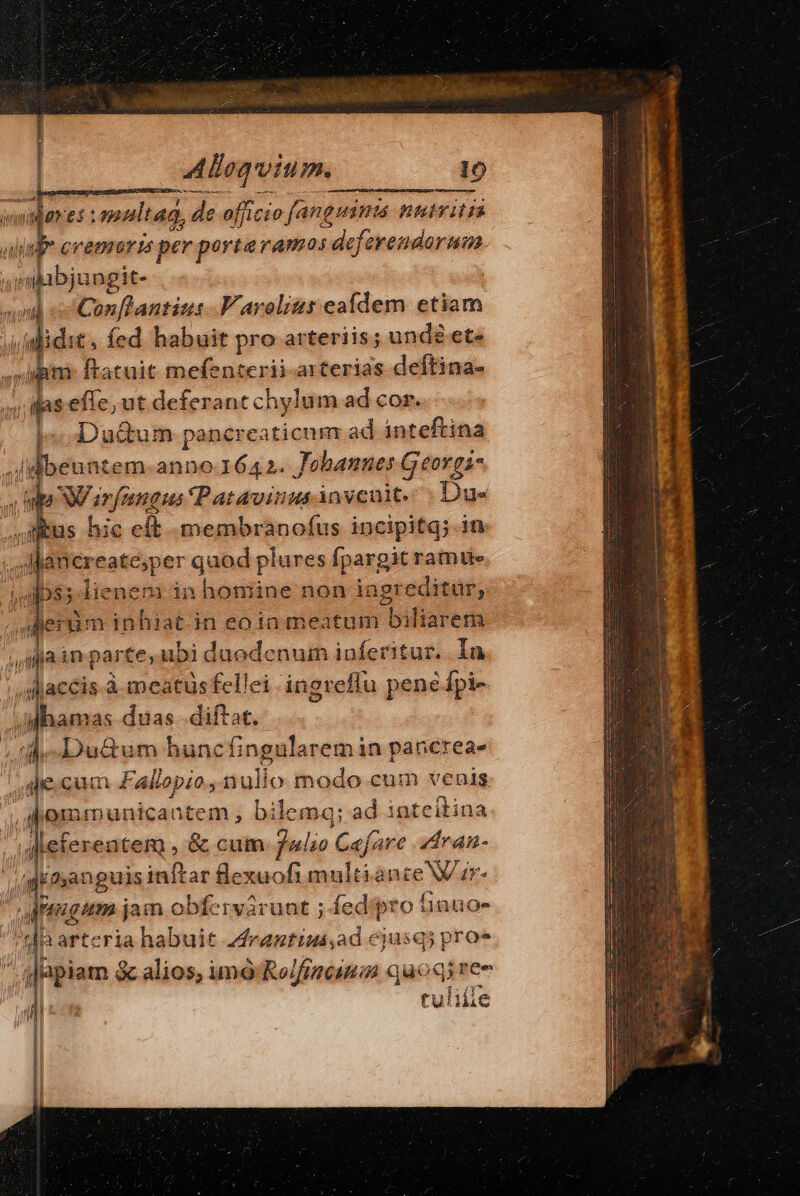 H * er simultad, de officio fanguinis nuiyitia jab cremaris per porteramos deferendorum. ibbjangic nl «c Conftantius -Varoliur eafdem etiam m ; ln it, fed habuit pro arteriis; unde et- ni ftatuit mefenterii arterias deftina- ilas s efie. ut deferant chylum ad cor. I^ Duium pancreaticum ad inteftina Jl beuntem-anno 1642. Jobannes Georgi- npa NW anfeangus Patavinus invenit. Due jus hic eft membranofus incipitq; in ; , jancreate;per quod plures fpargit rante aps. lienem in homine non ingreditur, llerim inhiat.in eota meatum bifiarem h jain: parte,ubi duodenum ipferitur. In ;daccis.à meatus fellei ingreflu pene Ípi- / ahamas duas diftat. p MMAN hunc fingula arem in pancreae le.cum vEallapios null O egi cum venis Wm dinanguis se «bone dii an nce V ir , a nngum jam. obfc 'ivarünt ; fed iÉ Íinuos AT Japiam &amp; &amp; alios, imo Moli quoqi ree tuliíle