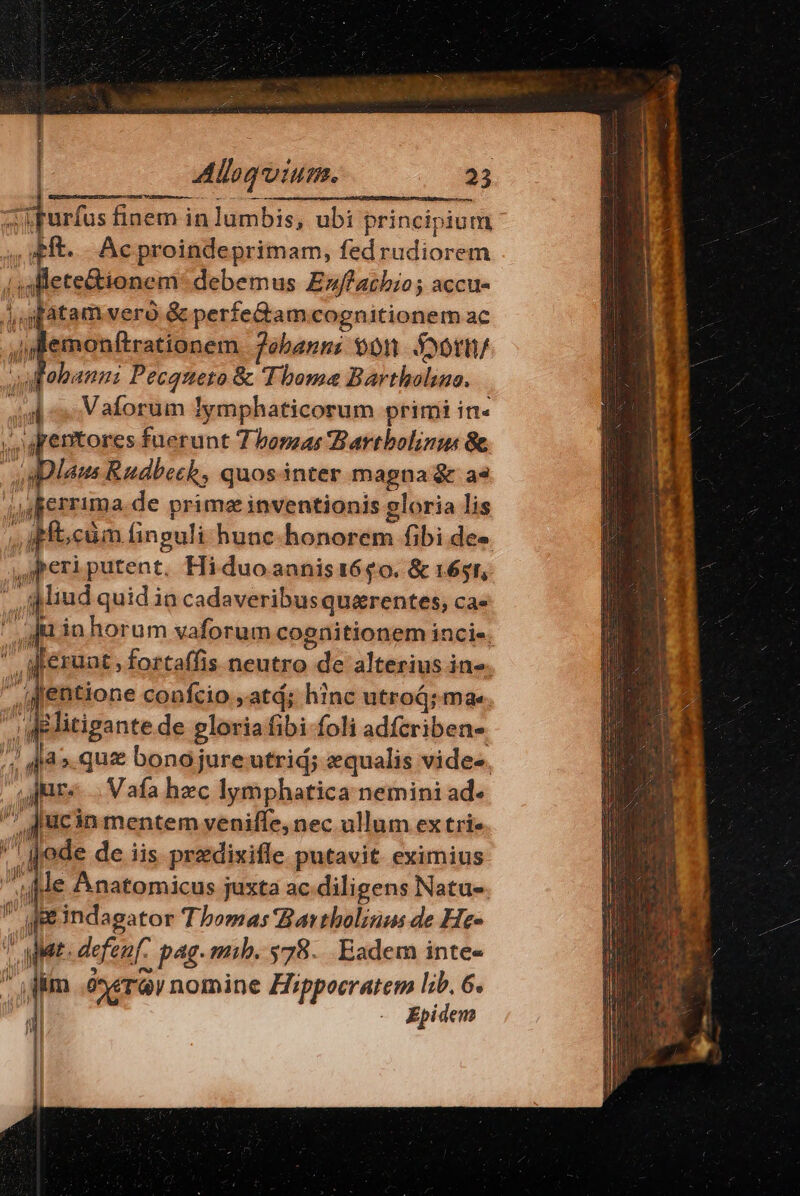 | : ! Alloquium. 23 saris finem in lumbis, ubi principium ,' ft. -. Ac proindeprimam, fedrudiorem /igllete&amp;tionem: debemus Euffachio; accu- Jugfatam vero &amp; perfe&amp;am cognitionem ac ,jemonftrationem. 7ebans: 90r Sootn/ uAobann: Pecqueto &amp; Thoma Bartholao. 4d c Vaforum Iymphaticorum primi in« apentores fuerunt 7 bonas Bartbolinus 8 oa plens Rudbeck, quosinter magna &amp; a« i uperrima.de prima inventionis gloria lis fb; cüm finguli hunc-honorem fibi des ,iperiputent. Hi duo annis 1640. &amp; 1651, - Miud quid in cadaveribusquarentes, ca- jm in horum vaforum cognitionem incie. ' M'eruat, fortaffis neutro de alterius in«. Jentione confcio ,atd; hinc utroá; ma we litigante de gloriafibi foli adfcriben-. ip. 4l » quz bonojureutrid; equalis vides. jute... Vafa hzc lymphatica nemini ad- /! Jucin mentem yveniffe, nec ullum ex trie gode de iis predixifle putavit eximius Je Anatomicus juxta ac.diligens Natu- ge&amp;indagator Tbomas Bartbolinm de He- J ar. defen pag. mib. 578. Eadem inte-  fim .óneray nomine Hippocratem lib. 6.  Epidem (01