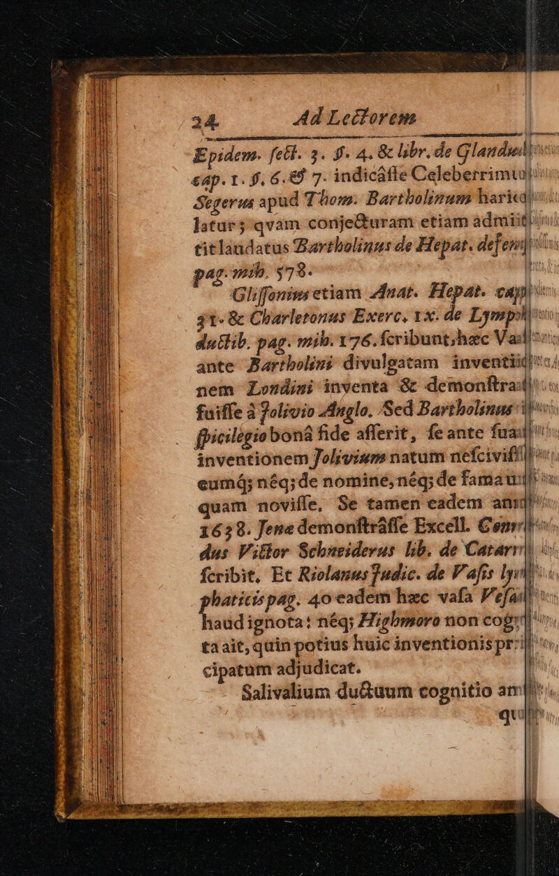 Epidem. fell. 3. 9. 4. 8 libr. de Glandud €4p. 1. f. 6 ,&amp;9 7. indicálte Caleberrimui &amp;egerus apud Thom. Bartbolinum haricaj latur5 qvam conje&amp;uram etiam admiitbuvi titlaudatus Zartbolinus de Hepat. defessi par. mib. $79. l Gliffonzm etiam zat. Hepat. capi 31«&amp; Charletonus Exerc, 1x. de Esp duttib. pag. mih. 176. fcribunt;hec Va: l hi E AU A hu E 2] Lu  d n [ &amp; ante Jaribolini divulgatam inventi nem Londimi inventa &amp; demonltra: fuiffe à 7olivio 2duglo. Sed Barthbolinas ib» fpicilegiobona fide afferit, feante fua! inventionem Jolivism natum nefciviffill o: eumá; néq;de nomine,nég; de famau quam novifle, Se tamen eadem anii] 1629. Jena demonftraffe Excell. Comit. dus Vitlor Schueiderus lib. de Catarr ii fcribit, Et Riolanus]udic. de Vafis ly phaticispag. 40 eadem hzc vafa Pefa haüdignota: néq; Higbmoro non cogr' taait, quin potius huic inventionis przil o, cipatum adjudicat. Salivalium du&amp;uum cognitio ampi, à qu Mn h 5 1