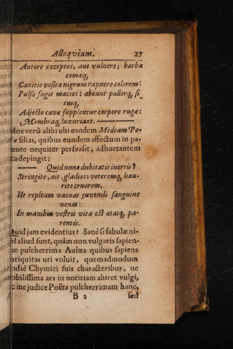 dui 2dutore exceptos, aut vnuluere; barba coma, anitie pofita nigrum rapuere colorem Pulfa fagit macies i abeunt pallorq, ff t3, Adjetlo cave fapplemtur corpore ruga: eM. embran, luxuriant. i de veró alibi ubi eandem 7MMedeam 'Pe- (ffe filias, quibus eundem affe&amp;um in pa- lente nequiter perfvafit, adhortantem t adepingit: Quiduune dabitatzs inertis? 1 Stringite ,ait , gladios : veterema, haa- rite cruorem, 1 Wit replieam vacuas pauenili. fanguine j endi : In mauibus veftris vita esi atasg, pa- ventis, buidjam evidentius? Sanéfifabulz ni- ^ Iilaliud funt, quàm non vulgaris fapien- Ice pulcherrima Aulza quibus fapiens ptiquitas uti voluit, quemadmodum ,illpdié Chymici fuis chara&amp;teribus, ne t Dbiliffima ars in notitiam abiret vulgi, E Fine judice Po&amp;ta pulcherrimam hanc,