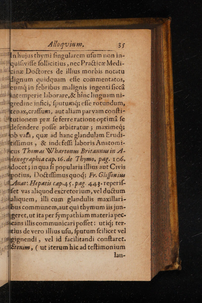 | £7 E] js 4 Aloqv Mm. 3f 1 MÀ — o — MÀ — ai t ABER qe e aM Diese nhujusthymi fingularem ufüm non ia- Y» LR fivifle follicitius, nec Pra&amp;icz Medi- inz Do&amp;orces de illius morbis notatu cin quidquam efle commentatos, umdQin febribus malienis ingenti (icc TT atemperie laborare, &amp; hínclinguam ni- diibredine infici, fputumá; efle cetus : ibus craffum, aut aliam parvam confti- Ülitutionem prz feferreratione optimá fe itp i'ildefendere poffe arbitratur ; maximeq; b vafh, quz ad hanc glandulam Erudi- itt ivilétimos , &amp; indcefeffi laboris Anatomi- 4. Vilicus dus NV hbartonus Britannus in A- ilenographia cap. 16. de T bymo, pag. 106. itilidocet ; in qua fi popularis illius aut Civis yl Ápotius, Do&amp;iffimusquod; Fr. Gliffonius ul Anat: Hepatis cap.4. 5 p4g- 443. reperif- iilfet vas aliquod excretorium, vel du&amp;um (uskaliquem, illi cum glandulis maxillari- ,jifibus communem,aut qui thymum iis jun- |peret, ut ita perfympathiam materia pec- dMicans illiscommunicaripoffet: utid; ter- itius de vero illius ufu, fputum fcilicet vel (UMeignendi, vel id facilitandi conftaret. f 1 Ietenis , ( ut iterum hic ad teftimonium lau-