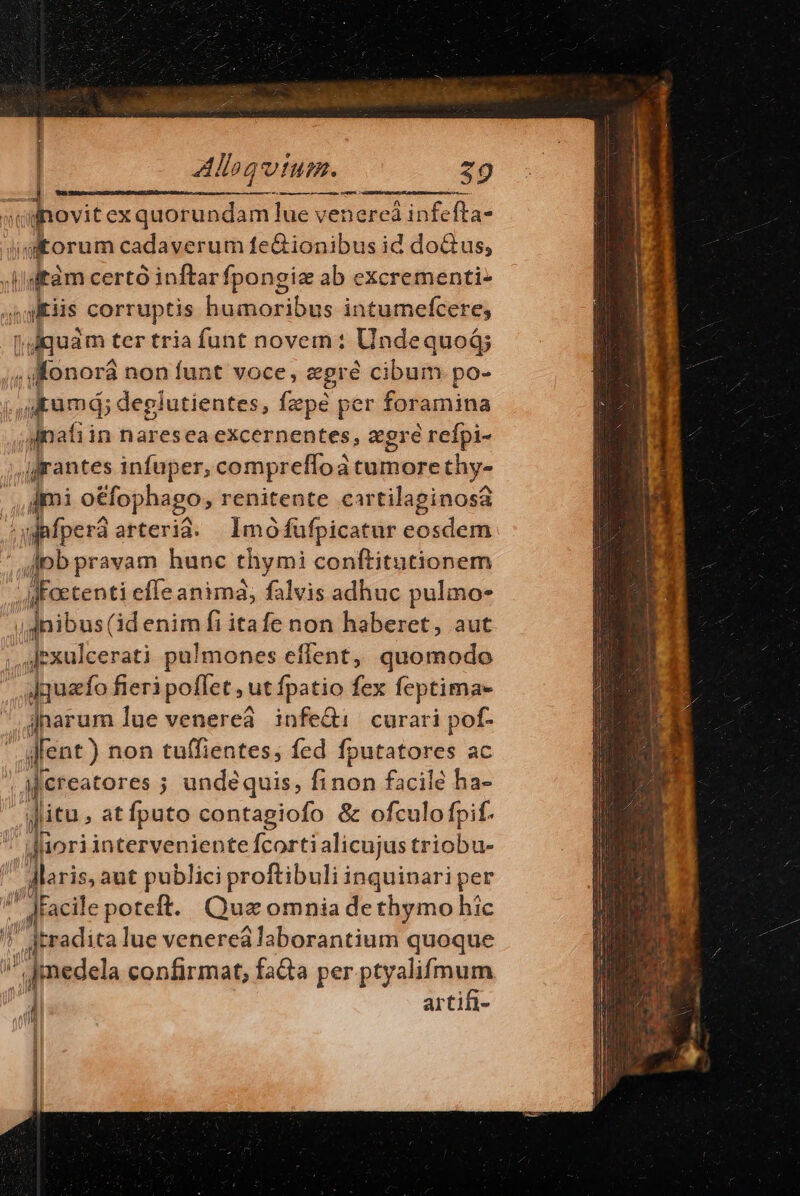 | Allog tum. 29 «novit exquorundam lue venercá infefta- jgtorum cadaverum feGionibus id do&amp;tus, (isftàm certó inftar fpongiz ab excrementi- gris corruptis Londini inis intumefcere, radbuim ter tria funt novem: UndequoG; , o: onorá non funt voce, egré cibum po- ,ikumd; deglutientes, fzpé per foramina aipati in Bates ea excernentes, zgré refpi- rantes infuper, compreffoa Dax thy- dmi o&amp;fophago, renitente ciartilaginosa ; afpera anti Imó fufpicatur eosdem pb pravam hunc diymi conftitutionem MFaetenti efle animàá; falvis adhuc pulmo- uba: (àd enim fi itafe non haberet, aut ... [rxulcerati pulmones effent, quomodo |, slquafo fieri poflet, ut fpatio fex feptima- jnarum lue venereá infe&amp;i curari pof- ifent ) non tu(fientes, fed fputatores ac jfereatores ; undeéquis, finon facile ha- jitu ; atfputo contagiofo &amp; ofculofpif. J iori interveniente fcorti alicujus triobu- ,,dlariss aut publici proftibuli inquinari per ' dfacile poteft. Qua omnia dethymo hic P radica lue venereá laborantium quoque  jmedela confirmat, fada per phrslimum 4 arti di QUI Mt — a ——M À——Ó P lis [r ü