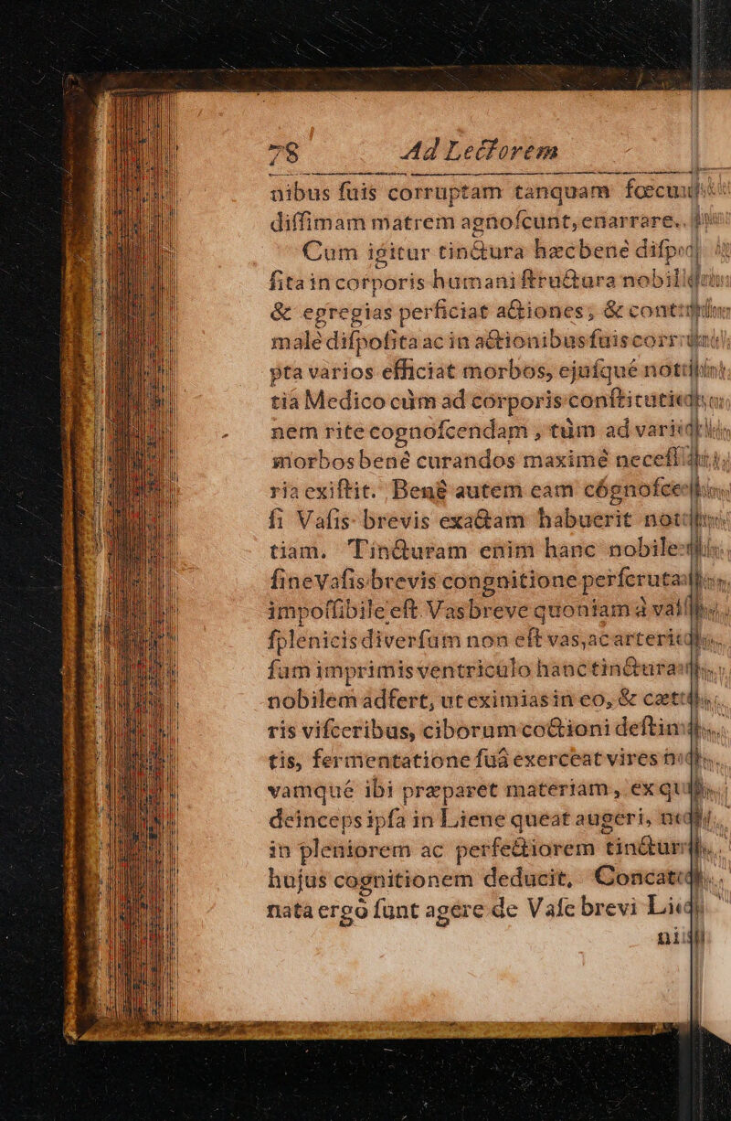 RD UD etai tria ant P BK arr nibus fuis corruptam tanquam fcecuudi diffimam matrem agnofcunt, enarrare.. [un Cum igitur tin&amp;ura hecbene Mi qa fitaincotporis humaniftru&amp;ura nobili T &amp; egregias perficiat a&amp;iones; &amp; cont: gi ien male difpoBta acin actionibusfuiscorr dai) pta varios efficiat morbos, ejufque nottilin! tia Medico cim ad corporis« conftitutic do ) nem rite cognofcendam ,tum ad varie iorbosbené curandos maximé neceffU ria cxiftit. Begg autem cam cógnofcee fi Vafis: brevis exa&amp;am habuerit not tiam. Tin&amp;uram enim hanc nobiles. fineVafis brevis congnitione perferuta:  impoffibileeft Vasbreve quontam à valli. fplenicis diverfuüm non eft vas,acarterit  fum imprimis ventriculo hanc tin&amp;urai! d | nobilem adfert, ut eximiasin eo, &amp; caetti ds ris vifceribas, ciboramco&amp;ioni deftin: hs » tis, fermentatione fuá exerceat vires D« b. vamqué ibi preparet materiam, ex quis... in pleniorem ac perfe&amp;iorem Virobuip I : hujus cognitionem deducit, Concatidi nata ergo funt agere de Vafc brevi Lii) nii ; ——————— À— 1: