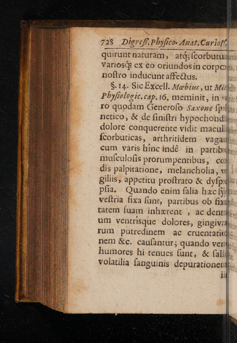 quirunt naturam, | atq; Ícorbutuil| Variosig ex eo oriundosin corpo noftro inducunt affedtus. S. 14. Sic Excell. Mebizs ,ut Mil rm — 1r Ht 1 1 » ^ 1 1 NT MTM ji ro quodam Generofo $4xoze fill), dolore conquerente vidit macullli Ícorbuticas, arthritidem vagaillij. 4 ^ c A À : | cum varis hinc indé. in. partibulhs.; mufculofis prorumpentibus,: cc) | dis palpiatione, melancholia, w| giliis, appetitu proftrato &amp; dyfpoii: pfia, Quando enim filia hzc fyyhos veltria fixa funt, partibus ob fix m tatem fuam. inhzrent , ac denti... um ventrisque dolores, gingiv:d.. rum putredinem ac cruentatiq;, nem &amp;c. caulantur; quando ver, humores hi tenues funt, &amp; faliifi, ' volatilia fanguinis depurationet: br li l 1 | ] | i