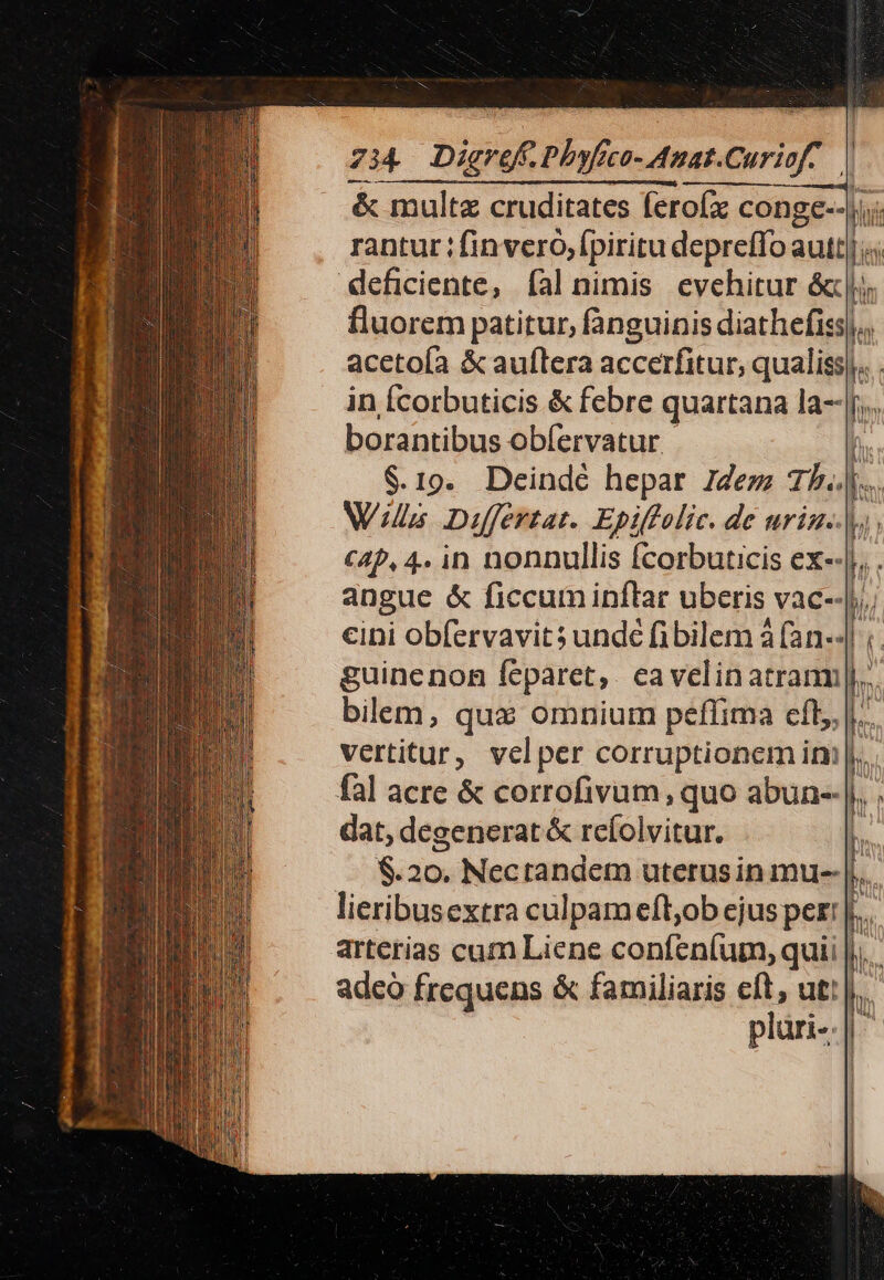 X ss 734 Dieref. Phafeco- Anat.Curiof- | &amp; multe cruditates ferofx conge--ji;; rantur ; finvero, fpiritu depreffo autt|« deficiente, fal nimis evehitur óc |j) fluorem patitur, fanguinis diathefiss|. acetoía &amp; auflera accerfitur, qualiss|. . in Ícorbuticis &amp; febre quartana la--|j... borantibus obíervatur |  $.19. Deinde hepar dez; 15... Wis Differtat. Epiffolic. de uriz..|y; c4P, 4. in nonnullis fcorbuticis ex-.|. . angue &amp; ficcum inflar uberis vac--|,.; eini obfervavits undé fibilem à (an-4| ;. guinenon féparet, . ea velin atranm|,... bilem, qux omnium peffima eíl, |... vertitur, velper corruptionem im |... fal acre &amp; corrofivum, quo abun-- |... dat, degenerat &amp; reíolvitur. b. $.20. Nectandem uterus in mu- |... lieribusextra culpam eft;ob ejus pert |... arterias cum Liene confeníum, quii |)... adeó frequens &amp; familiaris eft, ut! |... plüri-.|