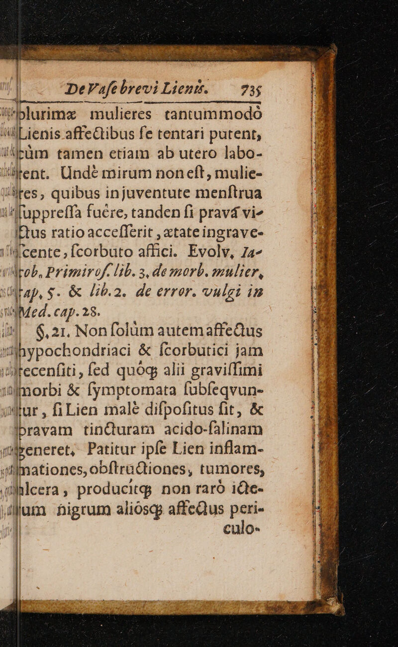 -— u m Án À ——à blurimz mulieres. tantummodo AlLienis affeCtibus fe tentari putent; ijcüm tamen etiam ab utero labo- tent. Undé mirum noneft, mulie- lites, quibus injuventute menftrua i fuppreffa fuere, tanden fi pravá vi« itus ratio acceflerit , atate ingravc- ene; (corbuto affici. Evolv, 74^ Mrob, Primirof. lib. 3, de »orb. mulier, MWtap, $. &amp; Jib.2. de error. vulgi in od cap. 28. 6,21. Non folüm autemaffeQus dbypochondriac &amp; Ícorbutici jam itecenfiti, fed quoq alii graviffimi 1 itfmorbi &amp; FR fubíeqvun- itur , fi Lien malé difpofitus fit, &amp; ravam tinQuram acido- alinam iil&amp;eneret, Patitur ipfe Lien inflam- «n nationes, obftradtiones, tumores, .plcera ; m non raró iQc- dum nigrum a liosqg affeQtus an | Culo-
