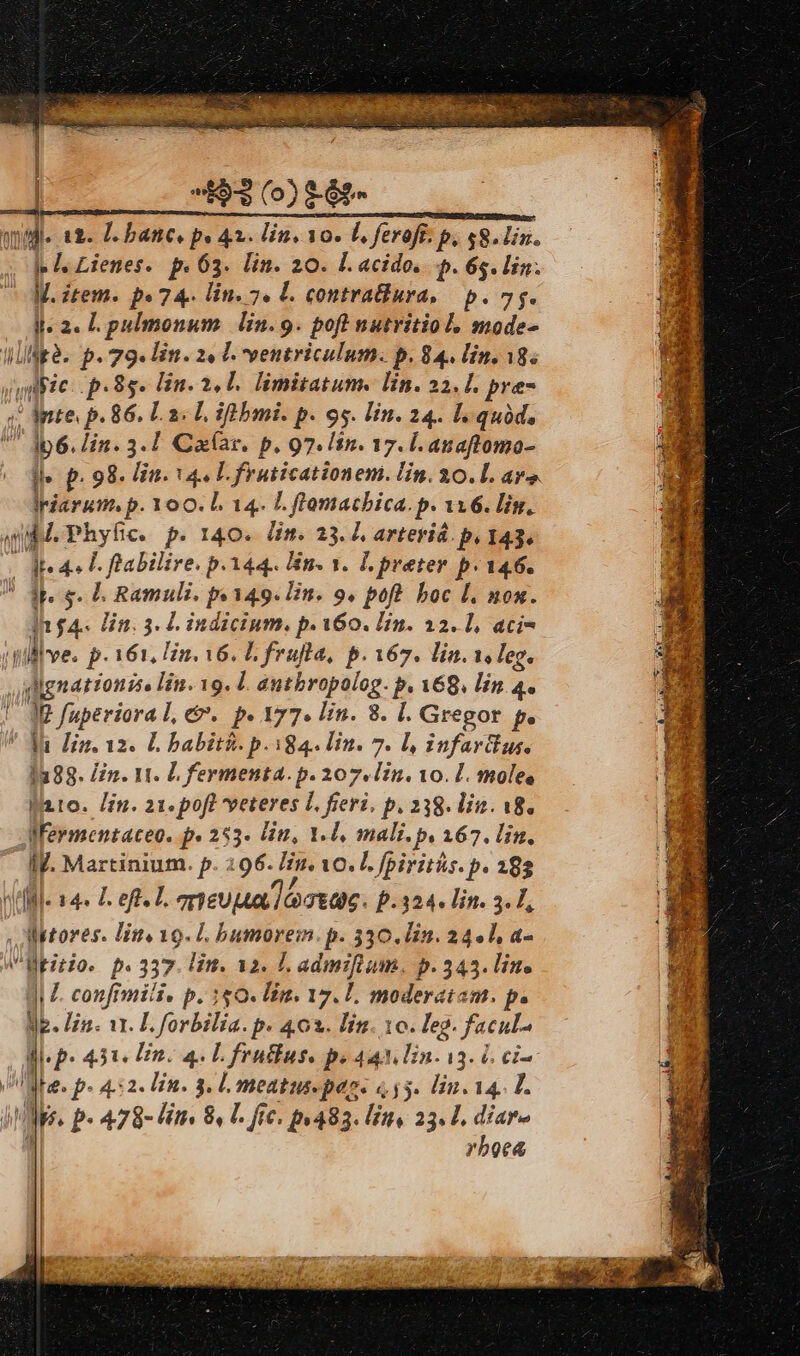 | ^53 (0) 6t» qi. 18. banc. pe 42. Fin. 10. L, feroff. p. $8.Uin. je f Lienes. p. 63. lin. 20. Ll acido. p. 65. lin. M. item. pe 74. lin. 7. L. contratiura, p. 7g. ll. 2. L pulmonum. lin.9. poft nutritiol, mode- Illigà. p. 79. In. 2« C. ventriculum. p. 84. Lin. 18. Julie: p. 8s. Un. 2,1. limitatum. lin. 23. [. pre ; apte p. 86. LaL ifübmi. p. 95. in. 24. l. quód, U ip6. lin. 3.1 Ca(ar. p. 97. lin. 17. l.anaftomo- ll» p. 98. lin. 44 Lfruiicationem. lin. 30.L. ar». Iriarum. p. 1oO. L 14. L. flomacbica. p. 116. lin. qubd. Phyfc. p. 140. lim. 23. I arteviá. p. 143. | dt 4 T. flabilire, p.144. Bn. 3. L preter p. 146. ! jpeg. D Ramuli. pe149. Un. 9. poft. boc L. mon. In £4. Un. 3. L indicium. p. 160. Lin. 12.1, aci- dilllve. p. 161, Hu. 16. L fruta, p. 167. lin. 1s leg. dignationise lin. 19. l. antbropolog. p. A68. lin 4. I? fuperioral, €. p. 177. in. 8. l. Gregor p. ' Ju Hin. 12. L babiti. p. 184. lin. 7. Ll, infardlus. 1288. /in. 11. L fermenta. p. 207. lin. 10. L. moles Wero. /£n. 21.poft veteres L. fieri, p. 238. lit. 18. Wermentaceo. p» 253. Uu, 1-0, mali. p. 167. lin. IV. Martinium. p. 296. Iu. vo. I. fpiritüs. p. 292 QOMIs 4s Left. L qneuua lectas. P.324. lin. 3. L, , Mtores. line 19. L bumorem. p. 330.0in. 24.1, a- V ltitio. p.337. lim. a2. LL admifium. p.343. lin. 4iL. confimili. p. 150. lin. 17. 1. moderatam. p. Mp. Hin. 11. L. forbilia. p. 403. lin. 10. leg. facul HI p» 4.351. En. 4. L fraus. pe Aq Ln. i3. 6 ci- abe. p. 4.52. in. 3. L. meatus pags «55. lin. 14. L. » IMs p« 478- Fn. 8, T. fte. pr483. Uns 23. L, díar- y ! rboea