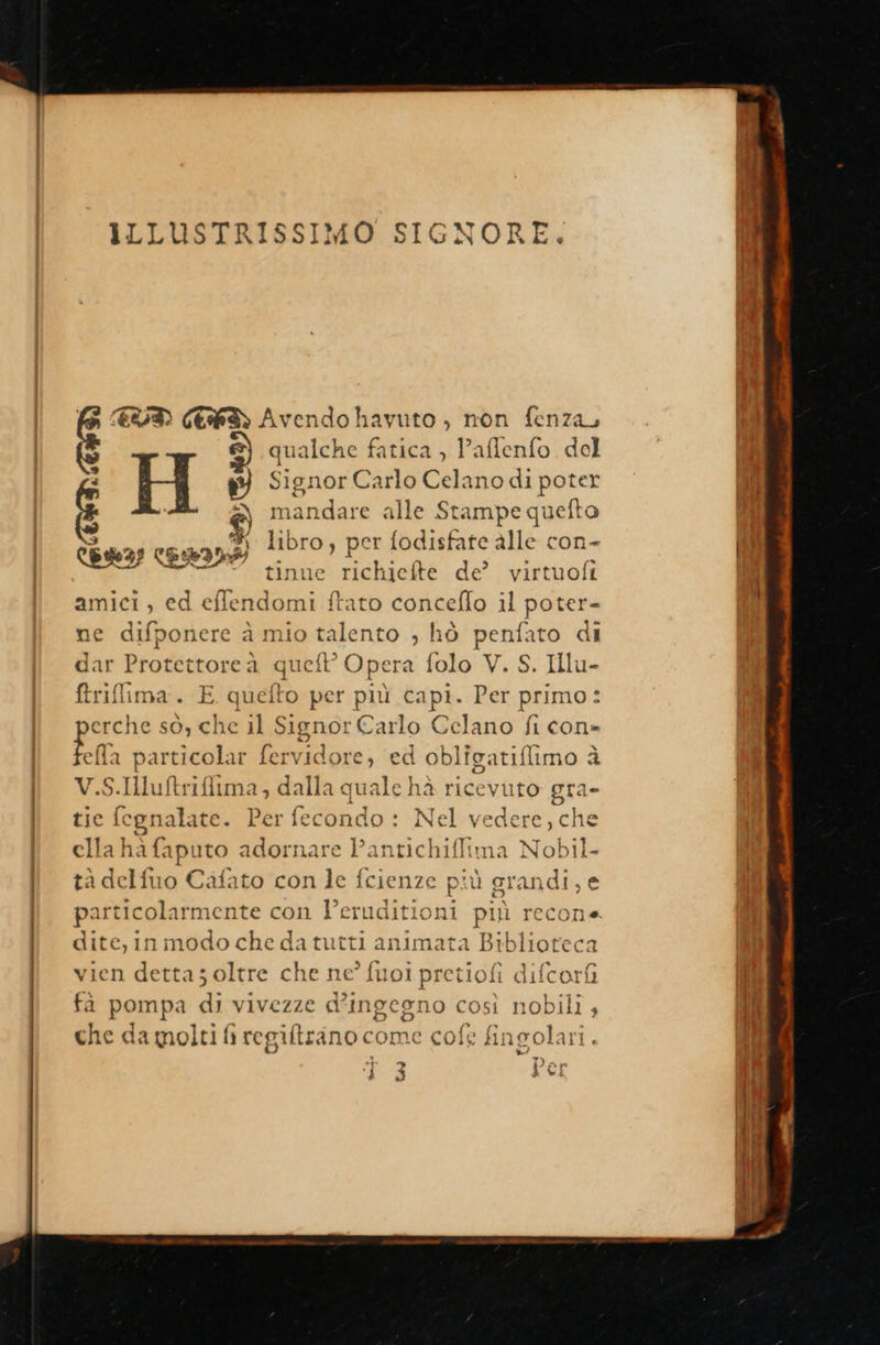           ILLUSTRISSIMO SIGNORE. i) CES Avendo havuto , non fenza, ©) qualche fatica , Paflenfo del H ; Signor Carlo Celano di poter È mandare alle Stampe quefto Ras cssss libro, per fodisfate alle con- n tinue richiefte de’ virtuofi amici, ed eflendomi ftato conceflo il poter- ne difponere à mio talento , hò penfato di dar Protettoreà quell’ Opera folo V. S. Illu- ftriflima. E quefto per più capi. Per primo: perche sò, che il Signor Carlo Celano fi con» È particolar fervidore, ed obligatiflimo è V.S.Iluftrifitma, dalla quale hà ricevuto gra= tie fegnalate. Per fecondo : Nel vedere, che ella hà fapi uto adornare Pantichifitma Nobil- tà delfuo Cafato con le fcienze più grana! ,e pa irticolarmente con Veruditioni più recona dite, inmodo che da tutti animata dig. vien detta; oltre che ne’ fuoi pretiofi difcori fà pompa di vivezze d' ‘ingegno così nobili , che da molti fi regiftrano come cofe fil ingolari . ‘j 3 Le: 