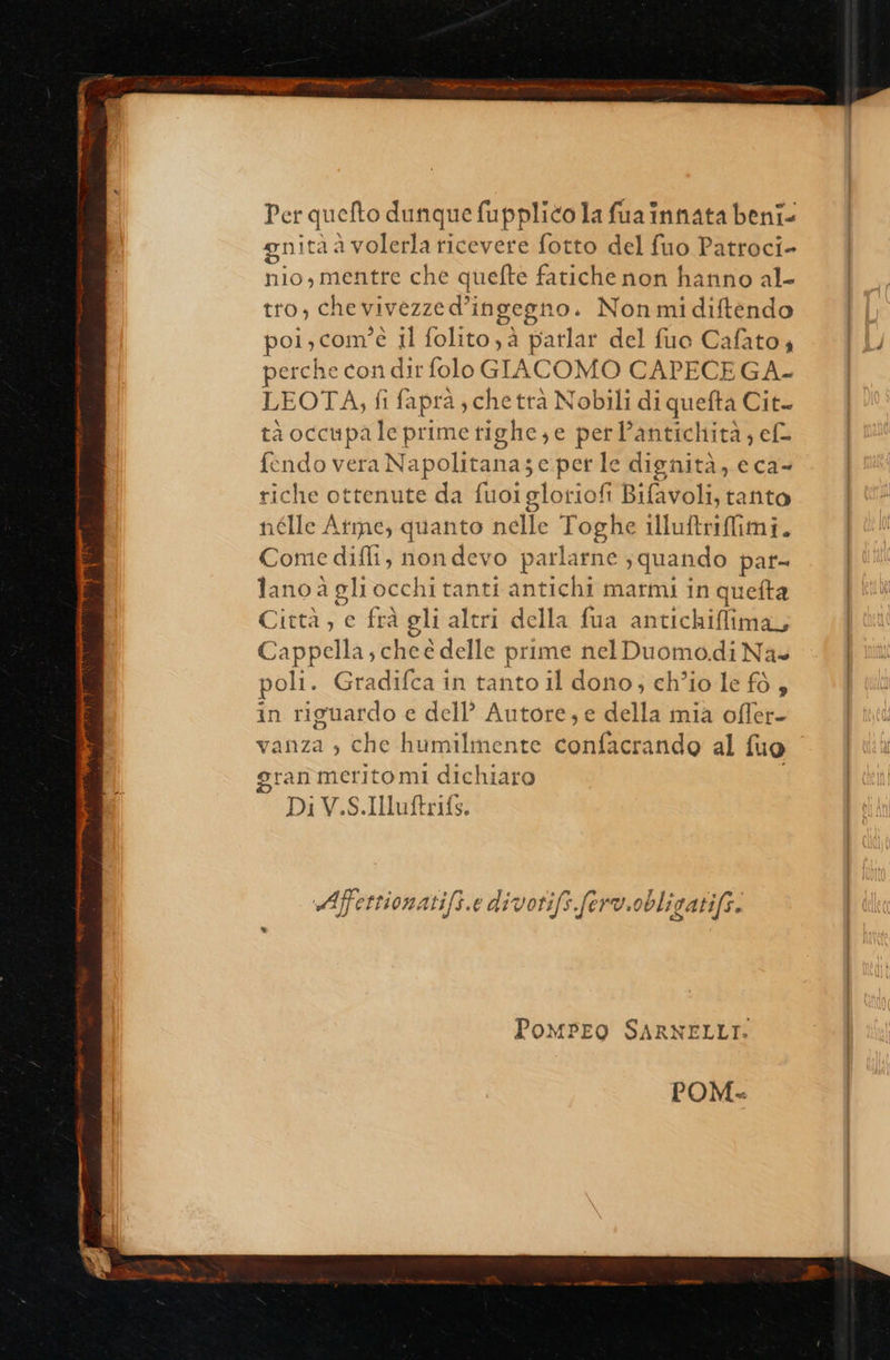   Per quefto dunque fupplico la fua innata beni- gnità è avolerla ricevere fotto del fuo Patroci- nio, mentre che quefte fatiche non hanno al- tro, chevivezze d’; ingegno. Non mi diftendo pol , com” è Il folito,à patlar del fuo Cafato 4 perche con dir folo GIACOMO CAPECEGA.- LEOTA, fi faprà, che trà Nobili di quefta Cit. ta occupale prime tighe, e perl’antichità,; ef fendo vera Napolitanas e perle dignità, eca- riche ottenute da fuoi gloriofi Bifavoli, tanto iélle Ate, quanto nelle Toghe illuftriffimi. Du diffi, nondevo parlarne ; quando pat- lano a gli occhi tanti antichi marmi in quetta Città , e frà gli altri della fua antichiflima, Cappella; cheé delle prime nel Duomodi Na» poli. Gradifca in tanto il dono, ch’io le fò , in riguardo e dell’ Autore; e della mia ofler- vanza » che humilmente confacrando al fuo gran merito mi dichiaro Di V.S.IMuftrifs. Affet rionati/s.e divotifs.ferv. obligatifs. PoMPEO SARNELLT. POM  