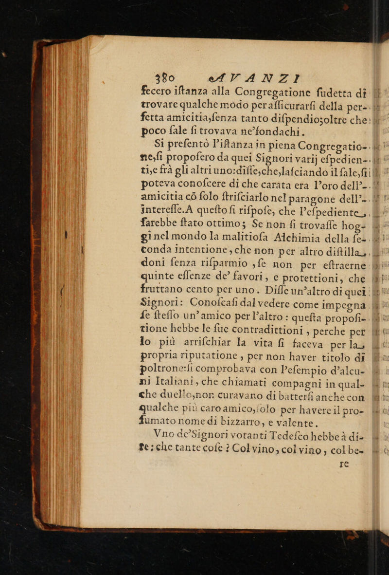                              380 eAVANZI Il fecero iftanza alla Congregatione fudetta dî |l Lil trovare qualche modo perafficurarfi della per-.|l (I fetta amicitia;fenza tanto difpendiosoltre che: | poco fale fi trovava ne’fondachi. Si prefentò l’iftanza in piena Congregatio-. i! ne,fi propofero da quei Signori varij efpedien-. |“ ti,e frà gli altri uno:diffe,che,lafciando il fale, Gil poteva conofcere di che carata eta Loro deli’. |! amicitia cò folo ftrifciarlo nel paragone dell’. ll interefle.A quefto fi rifpofe, che l’efpediente,,, farebbe ftato ottimo; Se non fi trovaffe hog- &amp; i gi nel mondo la malitiofa Alchimia della fe=. (8! I tonda intentione, che non per altro diftilla,, | doni fenza rifparmio ; fe non per eftraerne. |} quinte eflenze de’ favori, e protettioni, che (8 ( fruttano cento per uno . Difle un’altro di quer ii Signori: Conofcafi dal vedere come impegna .iÈ {e fteflo un’amico perl’altro : quefta propofi- tione hebbe le fue contradittioni , perche per io più arrifchiar la vita fi faceva per lau propria riputatione , per non haver titolo di poltrone:fi comprobava con Pefempio d’alcu- ni Italrani, che chiamati compagni in qual- che duello,non curavano di batterfi anche con qualche più caro amico,folo per havere il pro- fumato nome di bizzarro, e valente. Vno ae’Signori votanti Tedefco hebbe à di- fe:che tantecofe ? Colvino, col vino ;s colbe» re