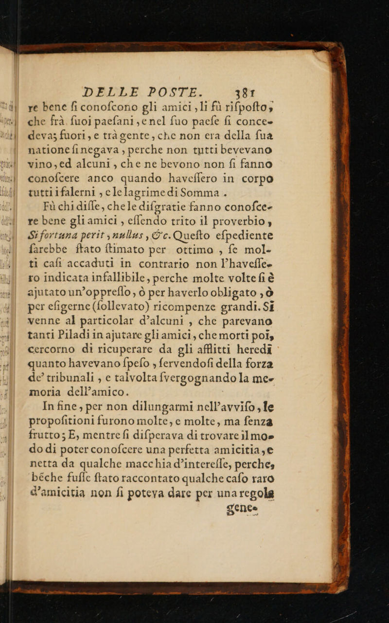                       DELLE POSTE. 381 re bene fi conofcono gli amici, li fù rifpofto, che frà fuoi paefani; e nel fuo paefe fi conce» deva; fuori, e trà gente, che non era della fua natione finegava , perche non tutti bevevano vino,ed alcuni, che ne bevono non fi fanno conofcere anco quando haveffero in corpo tuttiifalerni , elelagrime di Somma . Fù chidifle, chele difgratie fanno conofce- re bene gli amici , eflendo trito il proverbio » Sifortana perit snullus, &amp;c.Quefto efpediente farebbe ftato ftimato per ottima , fe mol- ti cafi accaduti in contrario non l’havefle» ro indicata infallibile, perche molte volte fi è ajutato un’oppreflo, ò per haverlo obligato ò per efigerne (follevato) ricompenze grandi. Si venne al particolar d’alcuni ; che parevano tanti Piladi in ajutane gliamici, che morti poi» cercorno di ricuperare da gli affitti heredî quanto havevano fpefo » fervendofi della forza de’ tribunali , e talvolta fvergognando la mee moria dell’amico. In fine, per non dilungarmi nell’avvifo, le propofitioni furono molte, e molte, ma fenza frutto; E, mentre fi difperava di trovare ilmo» do di poter conofcere una perfetta amicitia,@ netta da qualche macchia d’interefle, perches béche fufle ftato raccontato qualche cafo raro d'amicitia non fi poteva dare per una regole gente TE RT LIT ner  