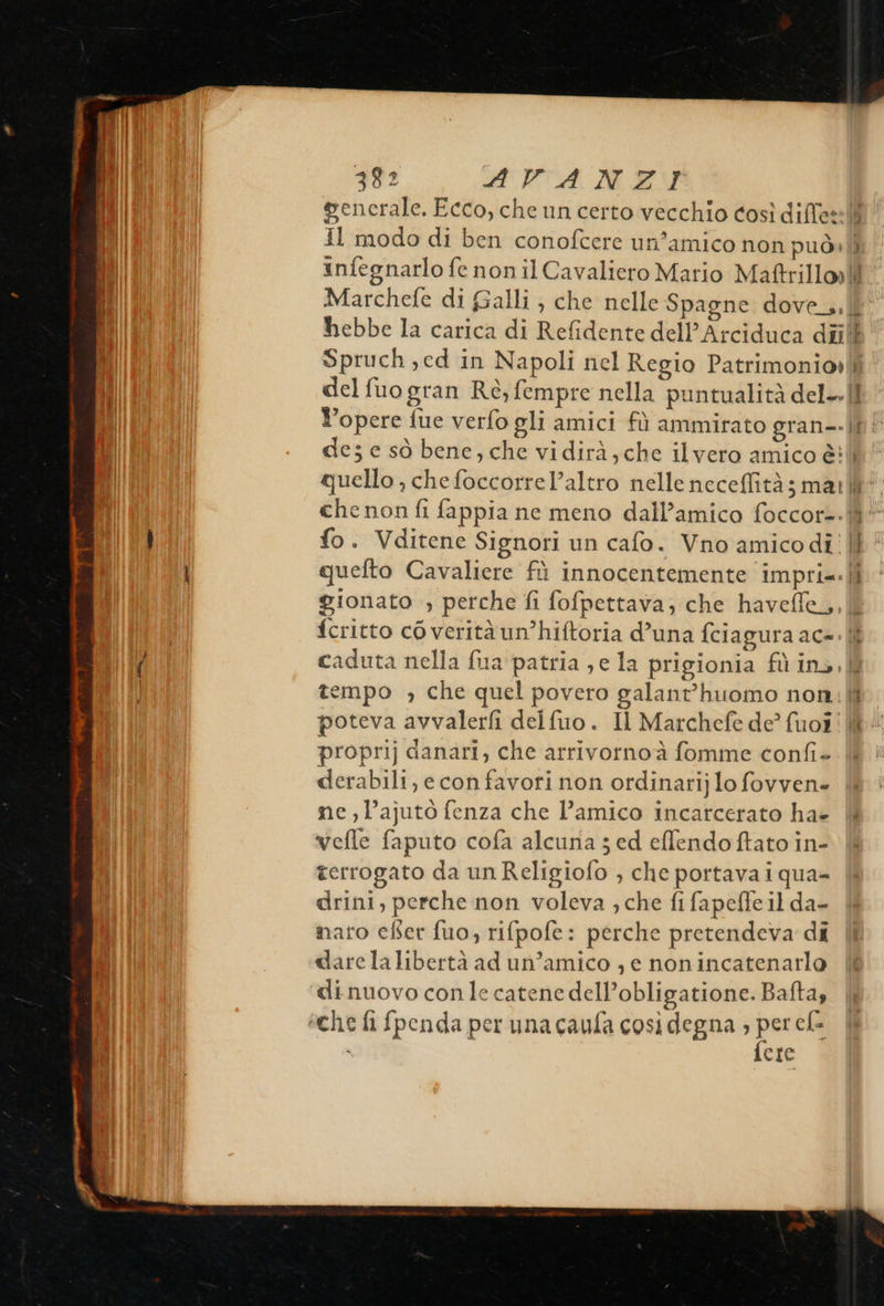                            382 AVANZI generale. Ecco, che un certo vecchio così diffe: Il modo di ben conofcere un’amico non può» infegnarlo fe nonilCavaliero Mario Maftrillo»  d Spruch,ed in Napoli nel Regio Patrimonio» de; e sò bene, che vidirà,che ilvero amico è: quello , che foccorrel’altro nelle neceflità; ma: fo. Vditene Signori un cafo. Vno amico di quelto Cavaliere fù innocentemente impri. gionato , perche fi fofpettava; che haveffe, ij 1 È ld 1 empo , che quel povero galant’huomo non proprij danari, che arrivornoà fomme confi- derabili, e con favori non ordinarij lo fovven- ne ,l’ajuto fenza che l’amico incarcerato ha» vefle faputo cofa alcuria ; ed effendoftato in- terrogato da un Religiofo , che portava iqua= drini, perche non voleva ; che fi fapefleil da- naro eBer fuo, rifpofe : perche pretendeva di dare lalibertà ad un’amico , e nonincatenarlo dinuovo con le catene dell’obligatione. Bafta, fere 