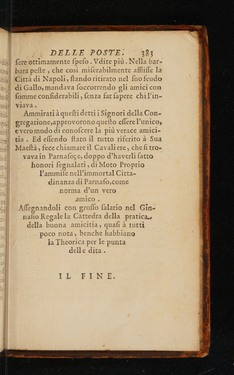                        DBLLE POSFE; 383 fere ottimamente fpefo . Vdite più . Nella bar- o ill bara pefte ) che così miferabilmente afflifle la ll Città di Napoli, ftando ritirato nel fuo feudo di Gallo, mandava foccorrendo gli amici con fomme confiderabili , fenza far fapere chil’in- viava . Ammirati à que {ti detti i Signori della Con- gregatione,approvorono que elto eflere l’unico, il everomododi conofcete la più verace amici- Ji tia. Edeffendo ftato il tutto riferito à Sua Maeftà, fece chiamare 11 Cavaliere, che fi tro= vavain Parnafo;c,d doppo d’haverli fatto honori fegnalat , di Moto Proprio “e Abi ell’ Ata dinanza di Parnafo,come 1orma d’un vero amico . Affegnandoli con groflo falario nel Gin ni fio Regalela C attedra della pratica, della buona amicitia, quafi à tutti poco nota, benche babbidio la Theorica per le punta delle dita . IL Poco med Lalla da e