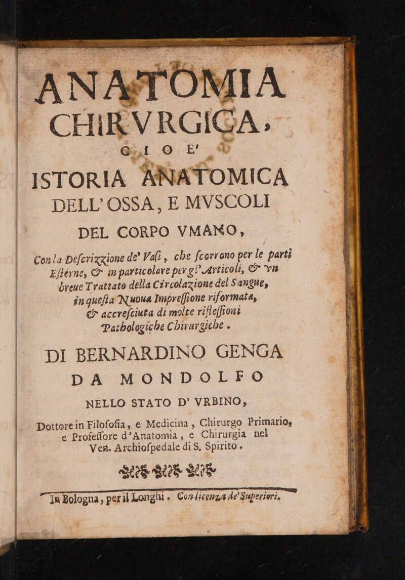 È 'ANA#TOMIA | ‘' CHIRVRGIGA. | G Cava bal OL. 5 DELL'OSSA, E MVSCOLI DEL CORPO VMANO, Conla Deferizzione de’ Val, che fcorrono per le parti | Eftérne, &amp; in particolare per gl’ Articoli, &amp; vu | breue Trattato della Circolazione del Sangue, in quefta Nuona Impre(ione riformata, <&amp; accrefciuta di molte rifle[honi | “Pathologiche Chirargiche » DI BERNARDINO GENGA DA MONDOLEFO NELLO STATO D’ VRBINO, | |. pottoreinFilofofia, e Medicina , Chirurgo Primario» | e Profeffore d’Anatomia, e Chirurgia nel Ven. Archiofpedale di S, Spirito + SL GL L5 LU Ce- TIZIA TIZI SIOE IIAZIA Pr E I P esittni * NR x In Bologna, peril Longii » Corlicenza de' Superiori,