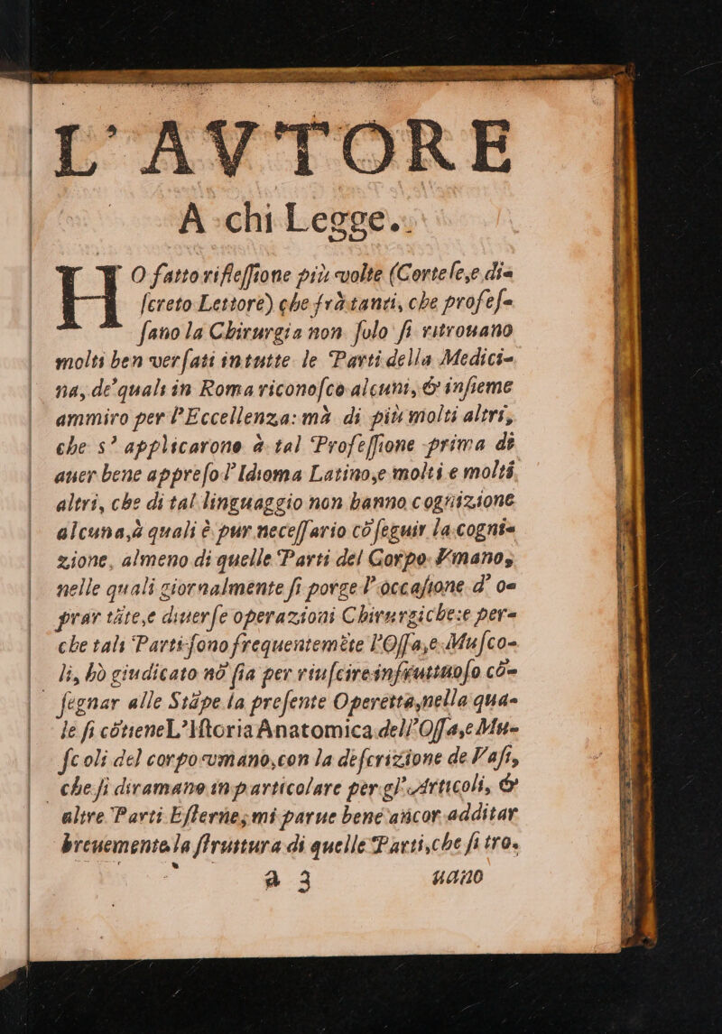 À chi Legge... H O fatto rifleffione più «volte (Cortelese die [creto Lettore) chefrà:tanti, che profefe fano la Chirurgia non. folo fi ritrovano molti ben verfati intutte le Parti della Medici= na, de’ quals in Romariconofco alcuni, © infieme ammiro per Eccellenza: mà di più molti altri, che s’ applicarone è tal Profeffione prima dî auer bene apprefol’Idioma Latino,e molti e molti, altri, che di tal linguaggio non banno cognizione alcuna,à quali è. pur neceffario cò feguir la:cogni= zione, almeno di quelle Parti del Gorpo Xmanos nelle quali giornalmente fi porge l'occaftone d' ce prav tite,e diuerfe operazioni Chirurgiche:e per= che tals ‘Parti:fonofrequentemete POfase Mufco= li, bò giudicato nd fia per riufcireinfirutinofo cò- le fi còtieneL’Htoria Anatomica.del0fa,eMu= fcoli del corpo vmano,con la deferizione de Vafi, che fi diramano inparticolare per gPArnicoli, &amp; brenementela ffruttura di quelle Parti,che fi tro. a; 4410