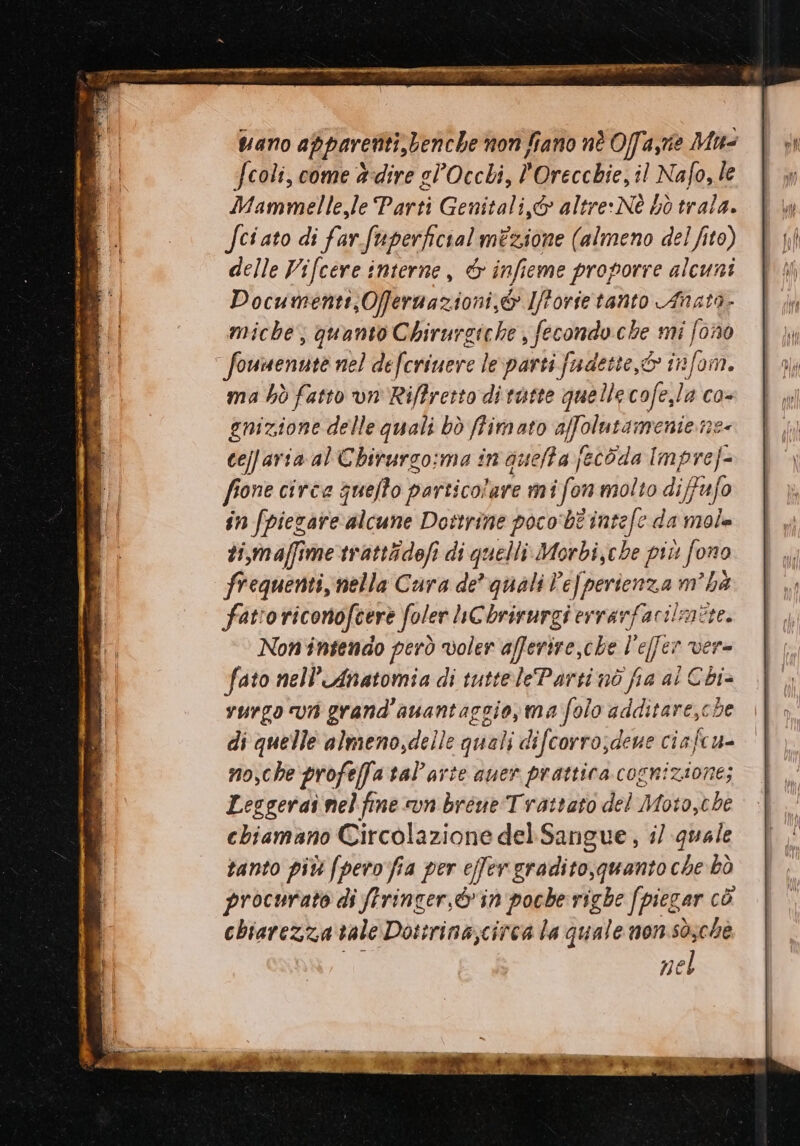 Vano apparenti, benche non fiano nè Offa,me Mu- fcoli, come adire el’Occli, MiFecclie! il Nafo, le Mamme le Parti Genitali,&amp; altre: Nè bò trala. Sci ato di far-fuperficialmizione (almeno del fito) delle Vifcere interne, &amp; infieme proporre alcuni Documenti, Offeruazioni,&amp; Ifforietanto Anata- miche, quanto Chirurgiche , fecondo che mi fono Sotimentite nel de ferinere 1 le Metti fadette,6 info. ma hò fatto vn'Riffresto di tutte quellecofe,la co- gnizione delle quali bò ffimato affolutamenie ne celfaria al Chirurgo:ma in quelta fecòda Imprej= fione circe quello particolare m i fon molto difafo în fpiegare alcune Dottrine poco'bt'intefe da mole ti,maffime trattidofi di quelli Morbi,e be più ‘fo 070 frequenti, nella Cura de’ quali Pe], perienza m ha fatro riconofeere foler LnCbrirurgi ervarfacilmere. Non intendo però voler afferire,che ! ‘fer Vere fato nell’'Anatomia di tutteleParti nò fia al Chi vurgo va grand'auantaggio,ma folo additare,che di quelle almeno,delle quali difcorro;deue ciafcu- mo,che profeffa tal’arte quer prattica cognizione; Leggerai nel fime «un breve Trattato del Moto,che chiamano Circolazione del.Sangue, i/ quale santo più fpero fia per effer gradito,quanto che bò procurato di firincer,&amp;'in poche righe fpiegar cò chiarezza tale Dottrina,circa la quale non sò;che nel