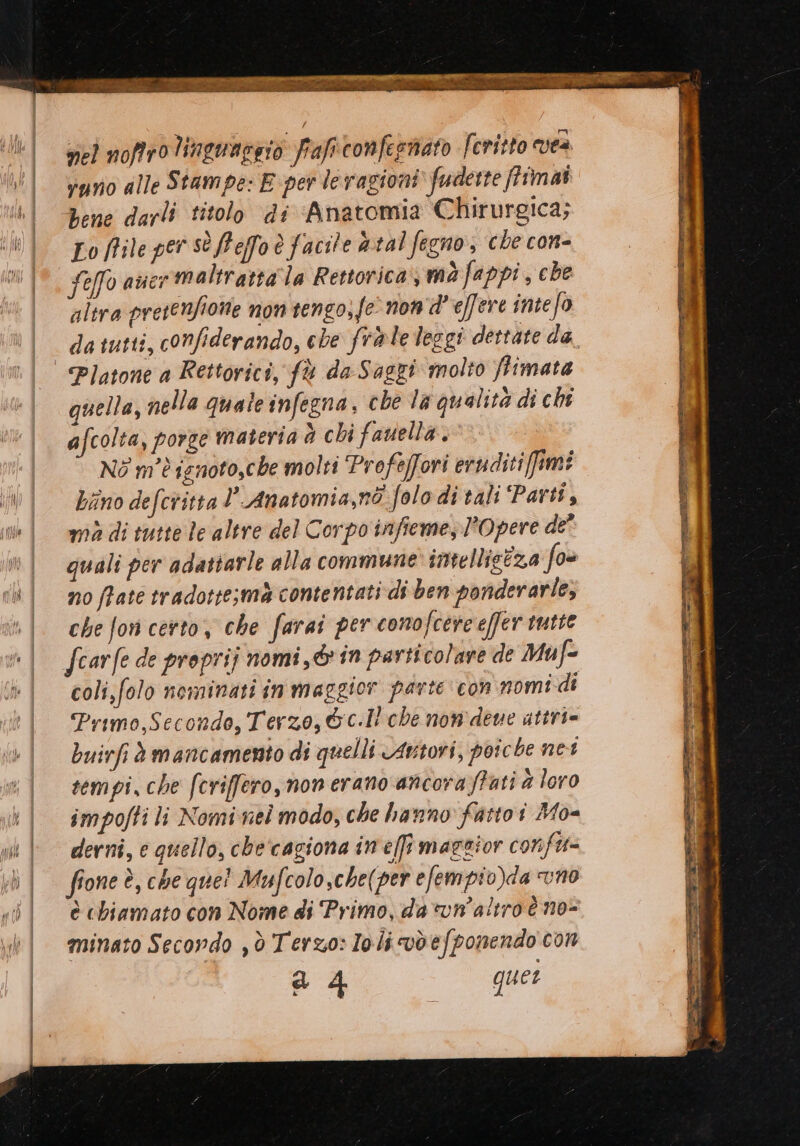 Li peri rit nel noffrolinguargio fraficonfegnato Feritto ves vyno alle Stampe: E per levagioni fudette ffîmai bene darli titolo di Anatomia Chirurgica; Lo ffile per sè Peffo è facile &amp;:tal fegno, che con- Seffo aver maltratta la Retorica), mò fappi , che altra presenfione non tengo, fe’ non'd' effere intefo da tutti, confiderando, che frale leggi dettate da, | Platone a Rettoricî, fù da Saggi molto ftimata quella, nella quale infegna, che la qualità di chi afcolta, porze materia d chi fauella. NO m'è ignoto,che molti Profeffori eruditiffimi iWÌ Zanodefcritta ’ Anatomia,nò folodi tali ‘Parti, ini mmadi tutte le altre del Corpo infieme, Opere de’ »| quali per adattarle alla commune imelligiza fo chi moffate tradotte;ma contentati di ben ponderarle, | chefoncerto, che farai per conofcereeffer tutte | fcarfede proprij nomi, @in particolare de Muf= | coli,folo nominati inmaggior parte con nomi di Primo,Seconde, Terzo, &amp;c.Il che nom deve attri= buirfi è mancamento di quelli Autori, poiche net sempi, che fcriffero, non erano ancora frati è loro | smpoftili Nomine modo, che hanno fattoi Mo- uk | derni, e quello, checagiona in ef maggior confi= ;h | ffoneè, cheque! Mufcolo,che(per efempio)da vno sil èchiamato con Nome di Primo, da vun’altroè no- .é| minato Secordo ,ò Terzo: Ioli vdefponendo con