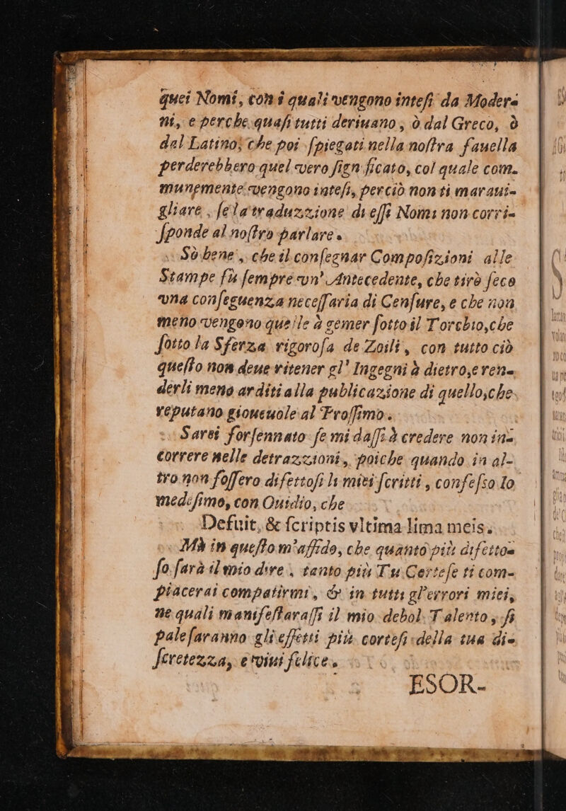 r quei Nomi, comi quali vengono inteft' da Modera ni, e perche quafitutti deriuano; ò dal Greco, è dal Latino che pos [piegati nella noftra fauella perderebbero quel vero fign:ficato, col quale com. munpmente vengono intefi, perciò nonti marani= gliare ; felatraduzzione di effi Nomi non corri= fponde al noffro parlare » v\Sòdene', che ilconfegnar Compofizioni alle Stampe fu fempre cun’ Antecedente, che tirò feco una confeguenzia neceffaria di Cenfure, e che non meno vengano quelle è semer fotto il Torebio,che Sotto la Sferza rigorofa de Zoili, con tutto ciò quelto non deue vitener gl' Ingegni è dietro,e ren= derli meno arditi alla publicazione di quellosche veputano gioueuole:al Froffimo.. Sarsî forfennato: fe mi daff:d credere non ins correre nelle detrazioni, poiche quando în al- tro nonfoffero difettofi li miti Scritti, confefso.lo medefimo, con Ouscdio; che Defuit,&amp; fcriptisvitimalima meis. DA in queffom'affrdo, che quaniopiù difetto@ fo:farà iluoio dire, tanto più Tu Cersefe ti com- piacerai compatirmi, &amp; in tutt gl'esrori miei, ne quali manifelara(fi i mio debol: Talento fi palefaranno glieffetti più cortefi della sue die Jeretezza, e'vini felice. # ASORE Ual di &amp; e * RPS