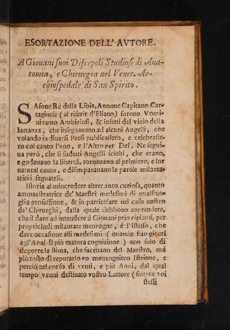dARI AL AR RI LABÙ Reti So crirna ESORTAZIONE DELL’ AVTORE: A Giovani fuor Difcepoli Studiofi di Ana- tomuaz e Chirunota nel Venere A chiofpedale di Sans pirito Afone Rò della Libia, Annone Capitano Cara taginefe (al riferire d’Eliano) furono Vomi- nitanto Ambiziofi, &amp; infetti del vizio della Tattanza, che infesnatano ad alcuni Augelli; volandoindiuefi Paefi publicaflero, e celebrafie- rocolcanto l’vno, e l’Altroper Dei. Ne fcguie ua però, che li fudetti Augelli [ciolti, che erano, e codeuano la libertà, tornavano al primiero; e lor natural canto , e difimparananole parole inilantar tricii:fegnateli. Iftoria al miocredere altret anto curiofa, quanto ammaeftratrice de’ Maeftrì medefimi di qualfino@ glia profeffione, &amp; in particolare nel cafo noftro de Chirurghi, dalla quale debbono apprendere, che.il dare ad intendere d Giovani prin cipizni, pet proptielodi milautate menzogne è «Iiftefo, che agl’Anni di più matura cognizione.) non folo di rdlepotrela Aima, che facenano del. Maeftro, ma più tolto di reputarlo rn meuzogniero Iftrione, e perciò nel:corfo di venti; e più Anni, dal qual tempo: venni deftinato voltro Lettore ( atene: roi i ftella PR NE ic rd iano agio ie O È - Pe ni . SECORISRE