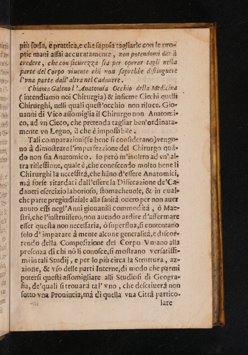 più loda, € prattica;e che fappîa tagliarle con fe pro- prie mani affataccuratameme , won potendami dar è credere; checonficurezza fia per operar tagli nella parte del Corpo viuente chi mou faprebbe diffinguere l’yna parte dall altra nel Cadanere. Chiama Galeno l? Anatomia Occhio della Medicina ( intendiamo noi Chirurgia) &amp; infieme Ciechi quelli Chirurghi, nelli: quali quelt” occhio nonrifuce. Gio» uanni di Vico affomiglia il Chirurgo non Anatorni» co, ad vn Cieco, che pretenda tag oliar | ben'ordinata» mente vo Legno, il che è impoli bile. Tali comparazioni(fe bene fi confide erano)vengo= no à dimottrare l’imperfezzione del Chirurpo qui» do non fia Anatomico. lo però m'inoltro ad vn’.ale trarifleffione, quale è,che conofcendo molto bene li Chirurghi la necelfità,che hiano d’effere Anatomici, mà forfe ritardati dall’efferela Difiecazione de’Ca= daneri efercizio laboriofo, ftomacheuole, &amp; in cualè che parte pregiudiziale alla fanità.ouero pertica quer auuto effi negl’Anni gionanili commodità , ò Mac» {tri,.chel’in&amp;truifflero,non avendo ardire d’affermare effer quefta non neceffaria, ò fuperflua,fi contentano folo d’ imparare à mente alcune generalità,c difcore rendo della Compefizione del Corpo Vmano alla prefenza di chi nò li conofce,fi moftrano verfatifit= miintali Studi), e per lo piùcirca la Struttura, az= zione, &amp; vfo delle parti Interne;di modo che parmi poterfi quefti affomigliare alli Studiofi di Geogra» fia, de’quali fitrovarà cal vno , che defcriuerà non fotto vna Prouincia,ma di quella vna Città partico» lare