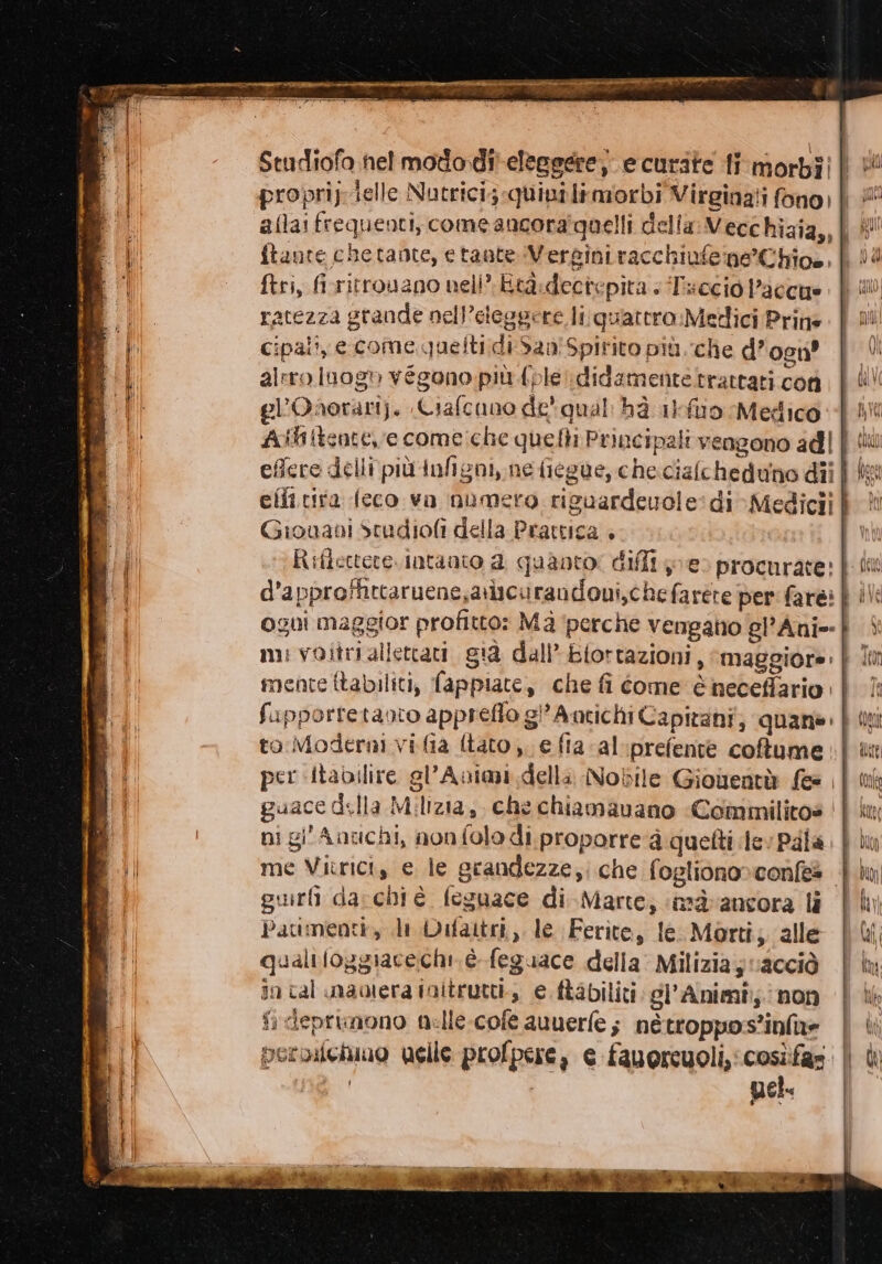 e a Ti con 1 i o; ftante chetante, etaute Vergini racchiufe ne Chios, ftri, firritrouano neli” Eta:dectepita + Tsecio l’accue ratezza grande nell’eteggere li:;quattro.Metlici Prine Cipali, eccome queltidi San'Spirito più. che d’osn? alrro log» vegono più fple\didamenteltrattati con el’Oaorari). «Ciafcano de qual: hà 1l-fuo Medico Giouani Stadiofi della Prattica . to Moderni vi fia {tato ;. e fia al:prefente coffume ni gi' Antichi, nonfolo di proporre ‘à quetti lev Pala pur darchi è. feguace di Marte; ‘nà ancora li Patimenti, di Vifattri,. le Ferite, le. Morti; ‘alle qualtioggiacechi è feguace della: Milizia y vacciò in cal maolera initrutti., e ftabiliti: gl'Animî:; non fi deprimono nelle-cofè auuerfe; nétroppos’infae peroilchiuo uelle profpere, e fauorcuoli,cosìfas nel.