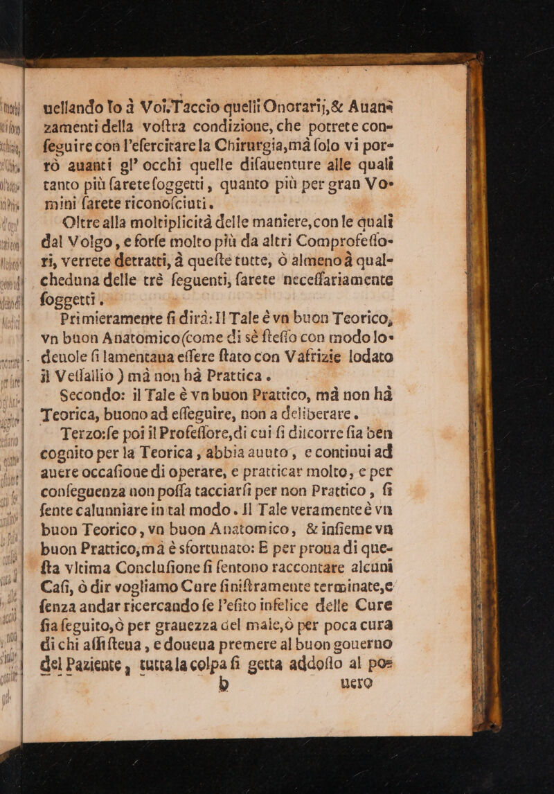 zamenti della voftra condizione, che potrete con» fesuirecon l’efercitare la Chirurgia, mà folo vi por= rò auanti gl’ occhi quelle difauenture alle quali tanto più faretefoggetti, quanto più per gran Vo» mini farete riconofciuti. Oltre alla moltiplicità delle maniere, con le quali dal Volgo, e forfe molto più da altri Comprofetlo- ri, verrete detratti, à quefte tutte, ò almeno à qual= cheduna delle trè feguenti, farete neceffariamente foggetti, Primieramente fi dirà: Il Hate è va buon Teorico; vn bon Anatomico(come di sè ftefio con modo lo» cdienole fi lamentana effere ftato con Vafrizie lodato il Vetfallio ) mà non hà Prattica . Secondo: il Tale è vn buon Prattico, mà non hà Teorica, buono ad effeguire, non a deliberare. Terzo:fe pol il Profeflore,di cui fi ditcorre fia ben cognito per la Teorica ; abbia avuto , e continui ad auere occafione di operare, e pratticar molto, e per confeguenza non poffa tacciarfi per non Prattico , fi fente calunniare intal modo . Il Tale veramenteè vu buon Teorico, va buon Anatomico, &amp;infieme va buon Prattico,mà è è sfortunato: E per prona di que- fta vitima Conclufione fi fentono raccontare alcuni Cafi, ò dir vogliamo Care finiftramente terminate, e fenza andar ricercando fe Pefito infelice delle Cure fia feguito,ò per grauezza del maie,o per poca cura di chi affitena , e doueua premere al buon gouerno del Paziente, tuttala colpa fi getta addoflo al pos b uero