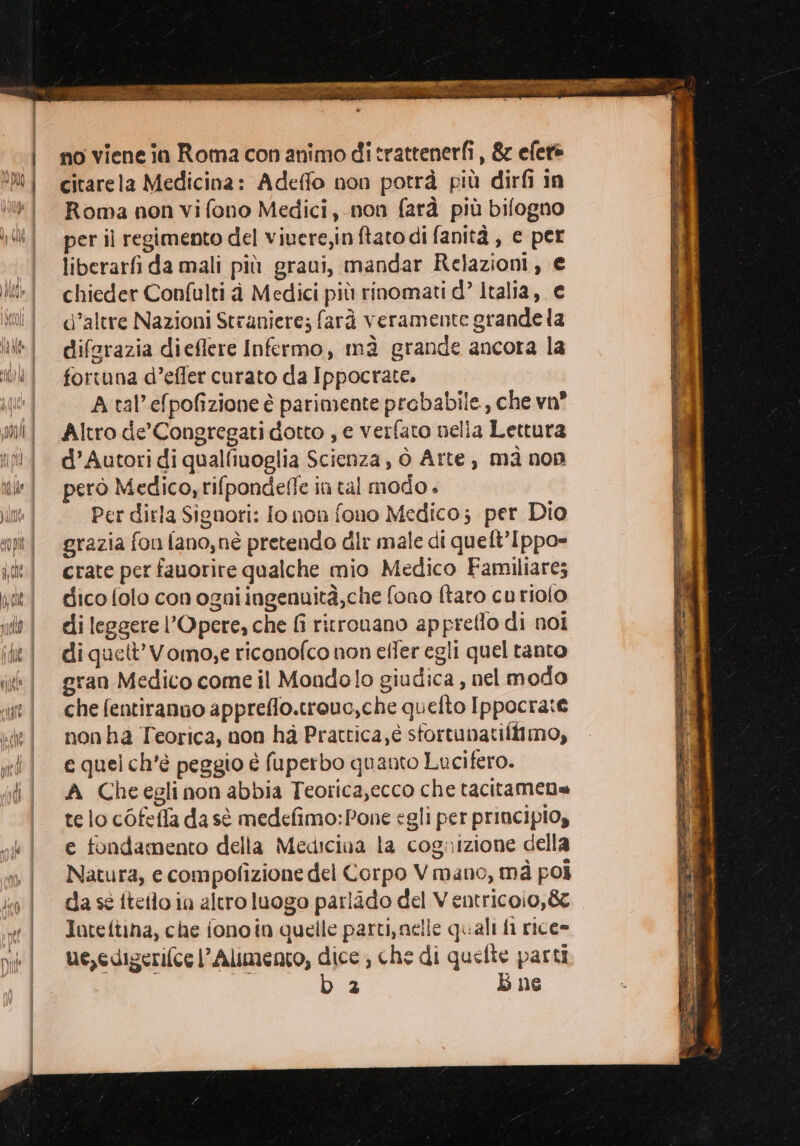 no viene ia Roma con animo ditrattenerfi, &amp; efere citarela Medicina: Adeffo non potrà più dirfi in Roma non vi fono Medici, non farà più bifogno per il regimento del viuere,in ftatodi fanità , e per liberarfi da mali più graui, mandar Relazioni, € chieder Confulti à Medici più rinomati d° Italia, € d’altre Nazioni Straniere; farà veramente grande la diferazia dieflere Infermo, mà grande ancora la fortuna d’efler curato da Ippocrate. A tal’efpofizione è parimente probabile, che vn? Altro de’Congregati dotto , e verfato nella Lettura d’Autori di qualfiuoglia Scienza, ò Arte, mà non però Medico, rifpondefle in tal modo + Per dirla Signori: lo non fono Medico; per Dio grazia fon fano,nè pretendo dir male di queft’Ippo- crate per fauorire qualche mio Medico Familiare; dico folo con ogni ingenuità,che fono ftaro cu riofo di leggere l’Opere, che fi ritronano appreflo di noi di quett’Vomo,e riconofco non efter egli quel tanto gran Medico come il Mondolo giudica , nel modo che fentiranno appreflo.treuc,che quefto Ippocrate nonha Teorica, non ha Prattica;é sfortunatiftimo, e quel ch'è peggio è fuperbo quanto Lucifero. A Cheeglinon abbia Teorica,ecco che tacitamene te lo cOfefla da sì medefimo:Pone egli per principios e fondamento della Medicina la cognizione della Natura, e compofizione del Corpo Vmano, mà poi da sé ftello in altro luogo parlido del Ventricoio,&amp;z Inteitina, che fono in quelle parti, nelle quali fi rice» ue,edigerifce l’Alimento, dice; che di quelte parti | b 2 b ne