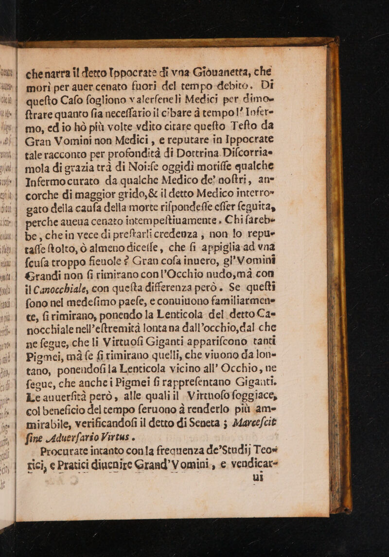 LAfta morì per auer.cenato fuori del tempo debito. Di quefto Cafo fogliono valerfeneli Medici per dimo» {trare quanto fia neceffario il cibare à tempol’ Infer- mo, ed io hò più volte vdito citare quefto Tefto da Gran Vomini non Medici , e reputare in Ippocrate tale racconto per profondità di Dottrina Difcorria= mola di grazia trà di Noi:fe oggidi moriffe qualche Infermocurato da qualche Medico de? noftri, ans corche di maggior grido,&amp; il detto Medico interro» gato della caufa della morte rifpondefle cffer (eguitay perche aueua cenato intem peltiuamente . Chi fareb= be, chein vece di preftarlicredenza , non lo repue taffe tolto, ò almeno dicelfe, che fi appiglia ad vna feufa troppo fienole ? Gran cofa inuero, gl'Vomini &amp;randi non fi rimirano conl’Occhio nudo,mà con ce, firimirano, ponendo la Lenticola del. detto Ca= nocchiale nell’eltremità lonta na dall’occhio,dal che ne fegue, che li Virtuofi Giganti apparifcono tanti Piomei, mà fe fi rimirano quelli, che vinono da lone tano, ponendofila Lenticola vicino all’ Occhio, ne fegue, che anche i Pigmei fi rapprefentano Giganti. ie auuerfità però , alle quali il Virtnofo foggiace, col beneficio del tempo feruono à renderlo più ame mirabile, verificandofi il detto di Seneta ; Marce/cit fine Aduerfario Virtus . | . Procurate intanto conla frequenza de’Studij Teos rici, e Pratici diucnire Grand’Vomini., e vendicar= ui = cca en at nia ieri tenia Lat