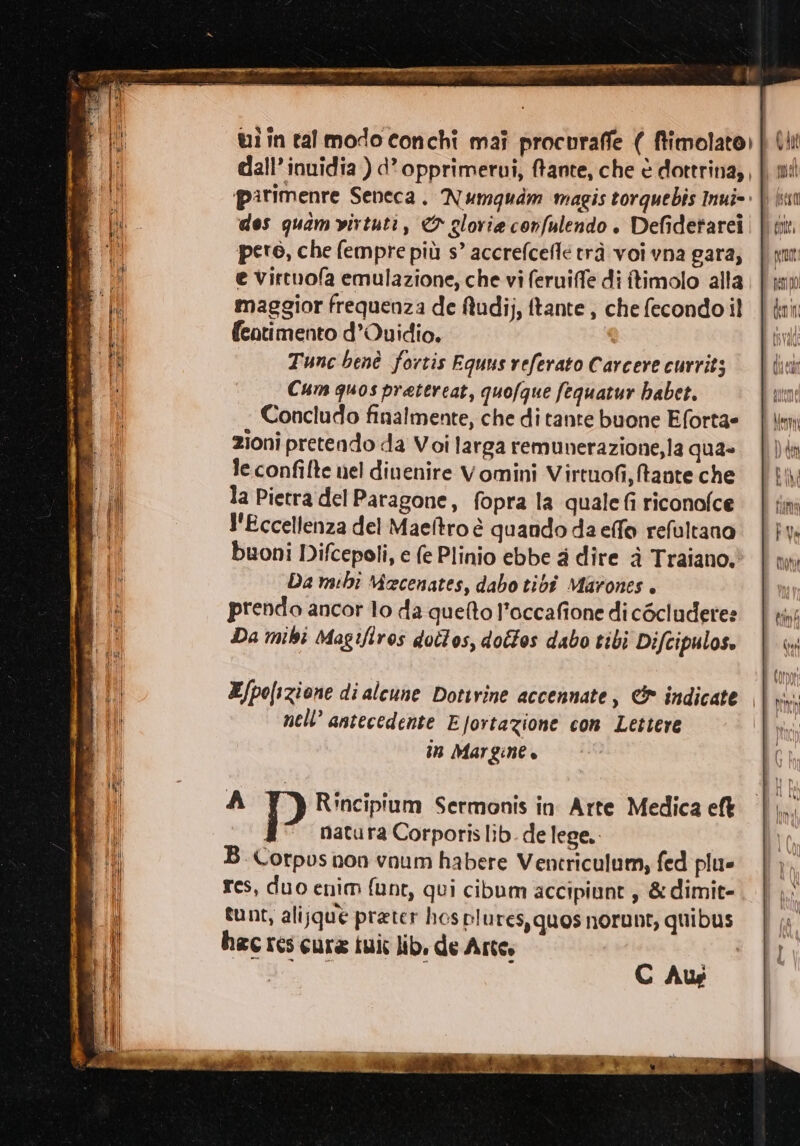 dall’ inuidia ) d’opprimerui, fante, che è dottrina, , parimenre Seneca. Numguam magis torquebìs Iui=. dos quamvirtuti, &amp; gloria cornfulendo . Defidetarei pero, che fempre più s’ accrefcefle trà voi vna gara, e virtuofa emulazione, che vi feruiffe di ftimolo alla maggior frequenza de fludi;, ftante , che fecondo il fentimento d’Quidio. Tunc benè fortis Equus referato Carcere currits Cum quos pretereat, quofque fequatur habet. Concludo finalmente, che di tante buone Eforta= zioni pretendo da Voi larga remunerazione, la qua» le confifte nel dinenire Vomini Virtuofi, tante che la Pietra del Paragone, fopra la quale fi riconofce l'Eccellenza del Maeftro è quando da effo refultano buoni Difcepoli, e (e Plinio ebbe 4 dire è Traiano, Da mihi Mecenates, dabo tibi Marones . prendo ancor lo da quefto l’occafione di cécludere: Da mihi Magifiros doîlos, dottos dabo tibi Difcipulos. IT VISIERE RO I ITA RIE DATATO AREA p È P È DI, DI Oi Lg : s po) RU 9 Rift 33 e o PRO Dalì. CARPA C. ana rien dt a . SACRO Ri Sad de na L : : rai - È E/po[izione di alcune Dottrine accennate, &amp; indicate | Rini nell antecedente EJortazione con Lettere n Margine. C Aus