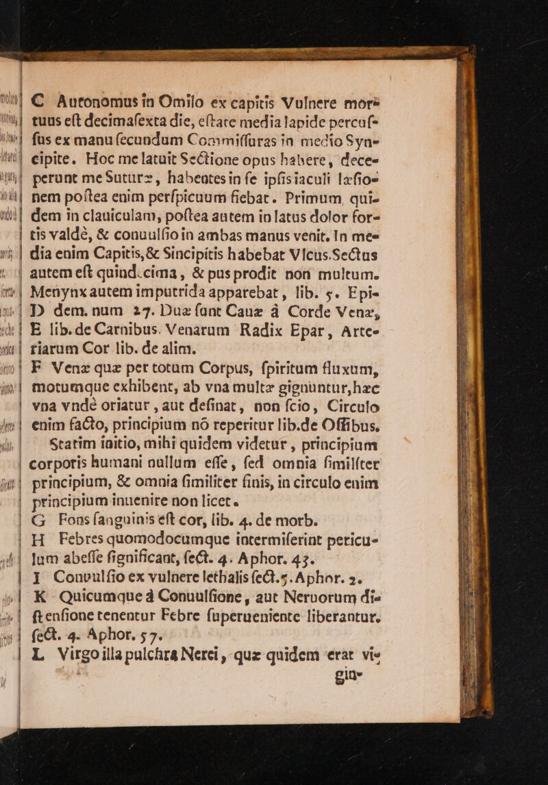 til € Autonomusin Omilo ex capîtis Vulnere mors tt} tuus elt decimafexta die, eltare media lapide percuf= il] fus ex manufecundum Commiffuras în medio Syn= iii] eipite. Hoc melatuit Se@ione opus habere, decee iti perone me Suture, habentesinfe ipfisiaculi 1xfio= bit nem poîtea enim perfpicuum fiebat. Primum, qui» mf dem in clauiculam, poltea autem in latus dolor for= | tisvaldé, &amp; conuulfio in ambas manus venit. In mee mi; | dia enim Capitis;&amp; Sincipitis habebat Vicus.SeAus | autemeft quind.cima, &amp;pusprodit non multum. ut) Menynxautemimputrida apparebat, lib. 5. Epi= mi D dem. num 27. Dua fant Caua à Corde Vena, uk i E lib. de Carnibus. Venarum Radix Epar, Artce tiarum Cor lib. de alim. F Venx que per totum Corpus, fpiritum fluxum, | motumque exhibent, ab vna multa gignuntur,hec | vna vndéoriatur, aut definat, non fcio, Circulo {mi enim fa®o, principium nò reperitur lib.de Offibus, | Statim initio, mihi quidem videtur, principium | corporis humani nullum effe, fed omnia fimilfter ji principium, &amp; omnia fimiliter finis, in circulo enim | principium inuenire non licet. G Fonsfanguinis et cor, lib. 4. de morb. | H Febresquomodocumque intermiferint pericu- 41 tum abefe fignificant, fe. 4. Aphor. 43. | x Convulfioex vulnerelethalisfeQ.5.Aphor. ». | CE | K Quicumqued Conuulfione, aut Nervorum die ri $ ftenfione tenentur Febre fuperueniente liberantur. (A. 4. Aphor. 57. L Virgoillapulchra Nerci, que quidem ‘erat vie gio» — = = ———_'_ e cr91t91r9(gr9’e51°