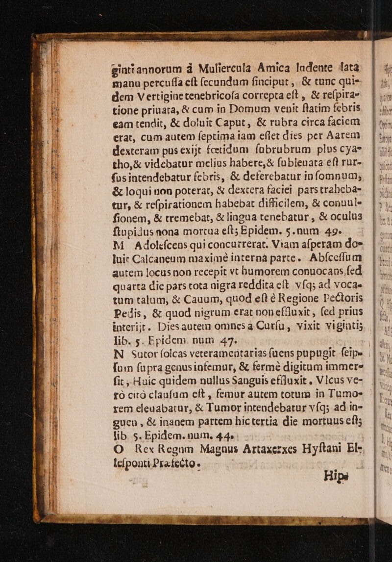 =—=—c_e Pia: Rigo de i pn EP BIRRE BLEI DOLL FORI DIRE NM I TZ AMIR A dt ii adi 7 - NET ATER P_TRECA Sa È n >: a un È an RE aes gintiannorum è Muliercula Amica ludente data manu percuffa el fecundum finciput , .&amp; tune qui» dem Vertigine tenebricofa correpta eft, &amp; refpira» tione priuara, &amp; cum in Domum vepit ftatim febris eam tendit, &amp; doluir Caput, &amp; rubra circa faciem erat, cum autem feptima tam eflet dies per Aarem dlexteram pus exijt fcetidum fabrubrum plus cya- tho,&amp; videbatur melius habere,&amp; fublevata eft rur- (usintendebatur febris, &amp; deterebatur infomnum; &amp;loqui non poterar, &amp; dextera faciei parstrabeba= tur, &amp; repirationem habebat difficilem, &amp; conuule fionem, &amp; tremebat, &amp; liagua tenebatur, &amp; oculus ftupilus nona morcua eft; Epidem. s.num 49» M Adolefcensqui concurrerat. Viam afperam doe luit Calcaneum maximé interna parte. Abfceflum autem locus non recepit vt hbumorem conuocans, fed quarta die pars tota nigra reddita et vfg; ad voca» tum talum, &amp; Cauum, quod eft è Regione Pelioris Pedis, &amp; quod nigrum eratnoneffuxit, (ed prius interijt. Dies autem omnes a Curfu, vixit vigiati; lib. s. Epidem. num 47. {un (upra genusinfemur, &amp; fermè digitum immere fit; Huic quidem nullus Sanguis effuxit, VIcus ve- rem cleuabatur, &amp; Tumor intendebatur v(g; ad in- guen , &amp; inanem partem hic tertia die mortuus clt; lib 5. Epidem.num. 44» O Rex Regnum Magnus Artaxesxes Hyftani El- lelponti.Prafetto | Hipa