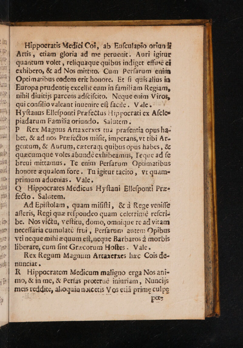 È - = 5 ra = 3 F = E PLL TURIIOTe nnene —eeee e — —soe + sua E N quantum volet, reliquaque quibus indiget effusé ei exhibero, &amp; ad Nos mittito. Cum Perfarum enim Optimatibus eodem erit honore. Et fi quis alius in Europa prudentie excellit eum in familiam Regiam, nihil diuitijs parcens adfcifcito. Neque enim Viros, qui confilio valeant inuenire el} facile. Vale. Hyftanus Ellefponti Prefettus Hippocrati ex Afcles piadarum Familia oriundo. Salutem; P_Rex Magnus Artaxerxes tua prafentia opus ha- bet, &amp; ad nos Prafedtos mifit, imperans, vt tibi Ar= gentum, &amp; Aurum, caterag; quibus opus habes, &amp; quecumque voles abundeexlibeamus, Feque ad fe breui mittamus. Te enim Perfarum Optimatibus honore equalem fore. Tuigiturtacito, vi quame primum aduenias. Vale. Q Hippocrates Medicus Hyftani Ellefponti Pre» feto. Salutem. | Ad Epiftolam, quam mifilti, &amp;àd Rege veniffe afieris, Regi qua refpondeo cuam celerrimé refcri. be. Nos viltu, veftitu, domo, omnique re ad vitam neceflaria cumulate frui , Perfarum autem Opibus vti neque mihi equum eft,neque Barbaros è morbis liberare, cum fint Gracorum Hoftes. Vale. Rex Regum Magnum Artaxerzes hec Cois de- nunciat. RHippocratem Medicum maligno erga Nos ani» mo, &amp; in me, &amp; Perfas proteruè iniuriam, Nuncijs meis reddite, alioguiu noicetis Vos etii prime culpe | E