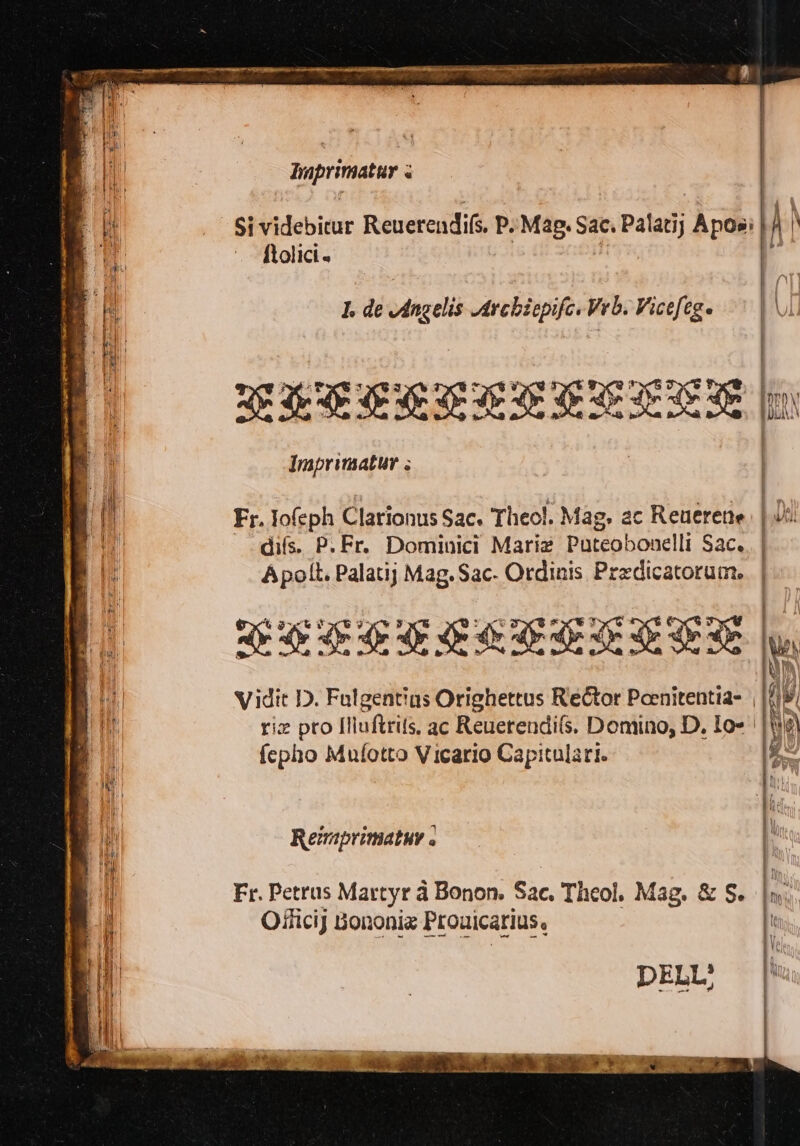 pri c i # ti Si videbicur ReuerendiG, P. ‘Mag. Sac. Palatij Aposì | IN0) Hd ftolici« 7 fi I de Angelis Archicpifc.Vrb. Vicefege CEI. Hi) &amp; Pag n) P.} i n, VMMMETTA PETER EER i Imprimatur + di MN d i ii Fr. o(eph Clarionus Sac. Theo!. Mag, ac Reuerene put ii difs. P.Fr. Dominici Maria Pateobowelli Sac. ti: Apolt. Palatij Mag.Sac- Ordinis Predicatorum.. | {6 | (00 xd TL IR | ll FESSERATEEZIZ | II Vidit D. Falgentias Orighettus Redtor Peenitentia= , dd [pit rie pro Iliuftrits. ac Reuerendifs. Domino, D. Io= | |Wk) fepho Mufotto Vicario Capitulari. Remprimatur è Fr. Petrus Martyr à Bonon. Sac. Theol, Mag. &amp; S. Oificij Bononia Prouicarius.