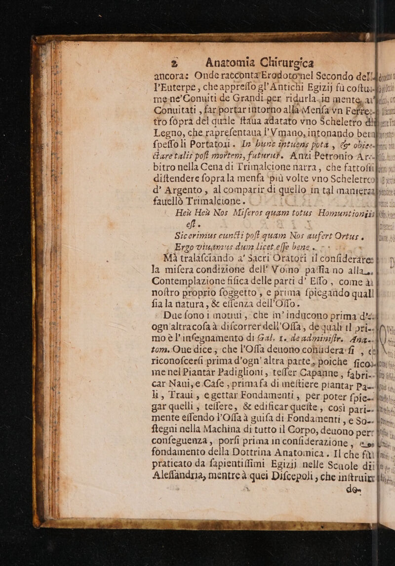 Da -———--— = = ==== Fo EX EAT n ur e rt TUIR ET a a Etta cap i SIA er! ice en a cara ene Vi G 2 Anatomia Chirurgica | ancora: Onderacconta'Erodotomnel Secondo dell l’Euterpe, cheappreflo gl’Antichi Egizi) fù coRuabitii mene’ Conuiti de Grandi.per ridurlazio mente arti,“ Conuitati , farfportar intorno alla-Menfa'vn Feffes jin tro fopra del quale ftaua adatato vno Scheletrto diflurT: Legno, che raprefentaua d'Vmano, intonando bernfmti {peffoli Portatoi. 12 bure intuens pota, © obies. Care talis pot mottenz, futurut. Anti Petronio Ark bitro nella Cena di Trimalcione narra, che fattoffikary: diftendere fopra la menfa ‘più volte vno Scheletrooh ei d’ Argento, alcomparir di quello in tal mamiersabii nino noi Ulldcdi fauellò Trimalcuwone. i PER Heù Heù Nos Miferos quam totus Homzuntioniishbx cft è Sicerimus cunti poftiquane Nos aufert Ortus. Ergo viuanzus dune licet.effe bene. Mà tralafciando a’ Sacri Oratori il confiderire: la mifera condizione dell’ Voino paia no alla. Contemplazione fifica delle parti d’ Efo, come ài| noftro proprio foggetto , e prima fpiegando quali fiala natura, &amp; effenza dell’Offlo. Due fono i motiui, che im’ inducono prima d'sil ogn'altracofa à difcorrerdel'Ofa, dequalt il pri. moèl’infesnamento di Gal. 1. de adnzinifiri. Ana. tona.:Que dice; che l’Offa deuono conlidera:fi , e riconofcerfi prima d’ogn’ altra parte, poiche ficosdui: menelPiantar Padiglioni, telfer Capanne, fabri--lw car Nauiye. Cafe , primafa di meftiere piantar Pak. li, Traui, egettar Fondamenti; per poter {pie-< Bi; gar quelli , teffere, &amp; edificarquette, così pari-- fit. mente effendo l’Offaà guifa di Fondamenti, e So. lix ftegni nella Machina di tutto il Corpo, deuono perr fi; confeguenza , porfi prima in confiderazione , ess; ll fondamento della Dottrina Anatomica. Il che fààf praticato da fapientiffimi Egizi) nelle Scuole diil#,, Aleffandya, mentre à quei Difcepoli, che inftruire| bia; den