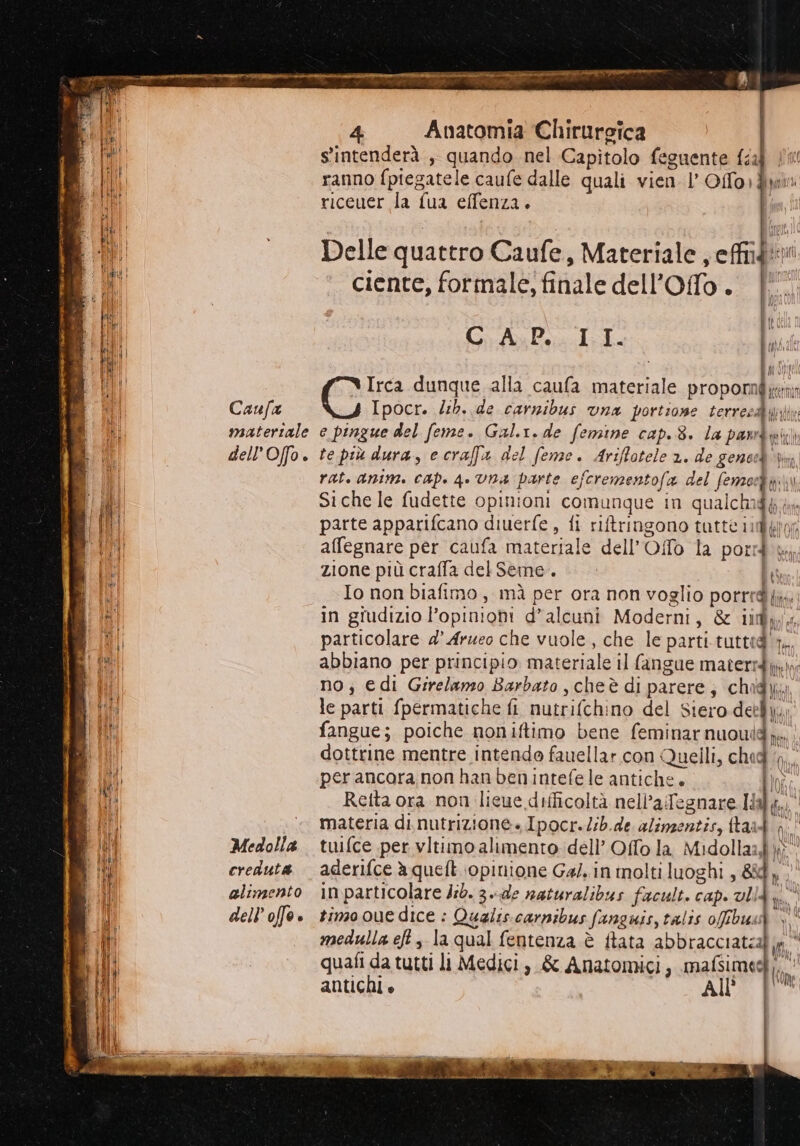 PRI, sw e pia RI tesa © —r mt — sà e, ene 5 Es Ae ii ASI RETE DIS LILIAN SOR SIETE, Caufa materiale dell’Offo. Medolla creduta alimento dell’ offe ® 4 Anatomia Chirurgica s'intenderà , quando. nel Capitolo feguente da | ranno fpiegatele caufe dalle quali vien l’ Offo)fyw riceuer la {ua effenza. tif Delle quattro Caufe, Materiale, cite i ciente, formale, fi Hate dell’ Offo 7 É Gi AP Irca dunque alla caufa materiale propormi Ipocr. db. de carnibus vna portione cerci e pingue del feme. Gal.r.de femine cap. 8. la pamd duicii te più dura, ecraffa del feme. Ariflotele x. de genoed x rat. anim. cap. 4. Una parte ej ferementofa del femosdyi\n Siche le fudette opinioni comunque in qualcha PI im parte apparifcano diuerfe , fi riftringono tutte affegnare per caufa materiale dell’ Ofto la pord Mi; zione più craffa del Seme. ts Io non biafimo, mà per ora non voglio porrrà {lan in giudizio l’opinioni d’alcuni Moderni, &amp; iify particolare 4° Arueo che vuole, che le parti.tutttà 1. abbiano per principio materiale il fangue materie no; edi Girelanso Barbato ,cheè di parere; chw le parti fpermatiche fi nutrifchino del Siero detli pi. fangue; poiche noniftimo bene feminarnuoui Nn dottrine mentre intendo fauellar.con Quelli, ched per ancora non han benintefe le antiche. fu: lo MO, {) Retta ora non licue difficoltà nell’afegnare Il materia di nutrizione» Ipocr./ib.de alimentis, ftaa tuifce per vltimo alimento dell’ Offo la Midollaz; ha hi aderifce à queft opinione Gal. in inolti luoghi , &amp;4, | in particolare Jib. 3.-de naturalibus facult. cap. al th; timo oue dice : Qualis carnibus fanguis, talis offibusò medulla eft , la qual fentenza è ftata abbracciateal n quafi da tutti li Medici, &amp; Anatomici, mafsimed antichi è AIDC N fot
