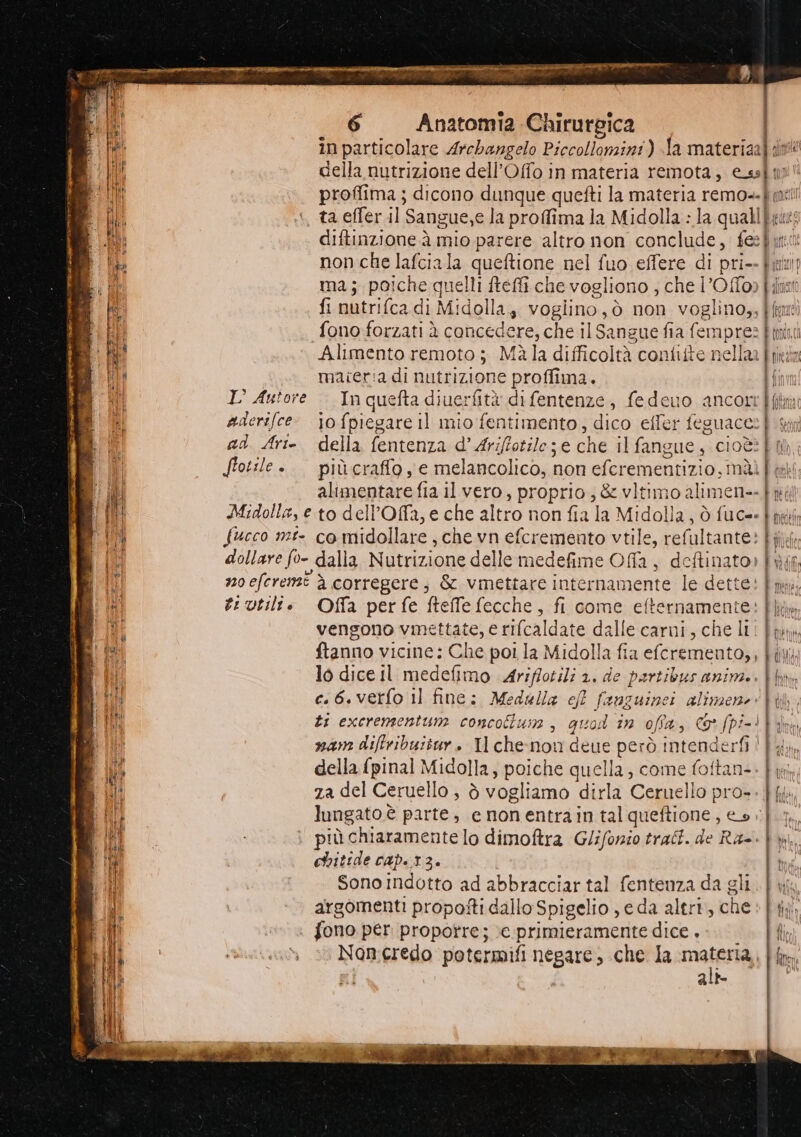 in particolare Archangelo Piccolomini) fa materiaafdlv della nutrizione dell’Offo in materia remota, Cs9f0) proffima ; dicono dunque quefti la materia remo=-È, ta effer il Sangue,e la proffima la Midolla : la quali bri diftinzione à mio parere altro non conclude; fee fyiet non che lafciala queftione nel fuo effere di prio pura ma; poiche quelli ftefti che vogliono , che l’Offo» filkait fi nutri(cad di Midolla,, vogiino,ò non voglino,, [fa fono forzati è concedere, che il Sangue fia femprezl Alimento remoto ; Màla difficoltà confitte nella n maieria di nutrizione proffima. È (01 nità [an IL Autore In quefta diuerfità di fentenze > fedeuo ancorrffitm aderifce- jo fpiegare il mio fentimento, dico effer feguace | ad Arie. della fentenza d’Ariffotile;e che il fangue, cioè? È til Stotile .. piùcraffo ye melancolico, non eferementizi io, nài | tek alimentare fia il vero, proprio, &amp; vitimo alimen--fné Midolla, e to delPOffa, e che altro non fia la Midolla, ò fuc=- È ni fucco mî- co midollare, che vn efcremento vtile, ref faltante: b ilef dollare fo- dalla Nutrizione delle medefime Of, deftinat 0» | O noeferemt è corregere, &amp; vmettare internamente le dette: |, ti utili. Offa perfe fteffefecche, fi come efternamente: ie vengono vmettate, e rifcaldate dalle carni , che li! | la ftanno vicine: Che poi la Midolla fia efcremento,, | i\ lo dice Il medefimo Ariffotili 1. de partibus anime. | c.6.verfo Il fine; Medulla ef panguiei alinzene tb, ti excrementun: concolun , quod i 1n ofia, co Spi i.4| nam diftribuitur. Il chenon deue però intenderfi |) della {pinal Midolla, poiche quella, come foftan-. bug za del Ceruello , è vogliamo dirla Ceruello pro=. | na. lungato è parte, e nonentrain tal queftione , eo»; più chiaramente lo dimoftra Gliforio trali. de Ra-- |, chitide cap..13. È Sonoindotto ad abbracciar tal fentenza da gli. |} wj argomenti propofti dallo Spigelio ye da altri, che ih . fono per proporre; e primieramente dice , fn Non credo potermifi negare» che la materia fim alt Adi