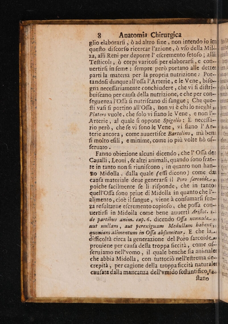Bi lli 990987 8 Anatomia Chirurgica Platero vuole, che folo vi fiano le Vene, e non] feruato . alimento , cioè il fangue, viene à confumarfi fen-. za refultarne efcremento copiofo è che poffa con-. uertirfi in Midoila come bene auuertì Ariffot. 2.! de ‘partibus anim. cap. 6. dicendo Offa nonnula. 4, aut nullam, aut perexiguam Medullam habent,, quomiam alimentuni in Offa abfumitur. E che la, difficoltà circa la generazione del Poro farcolde_ss feruiamo nell'vomo, il quale benche fia aninalee di > = Mil | o caufata dalla mancanza dell'vmido foftantifico,te. ftano