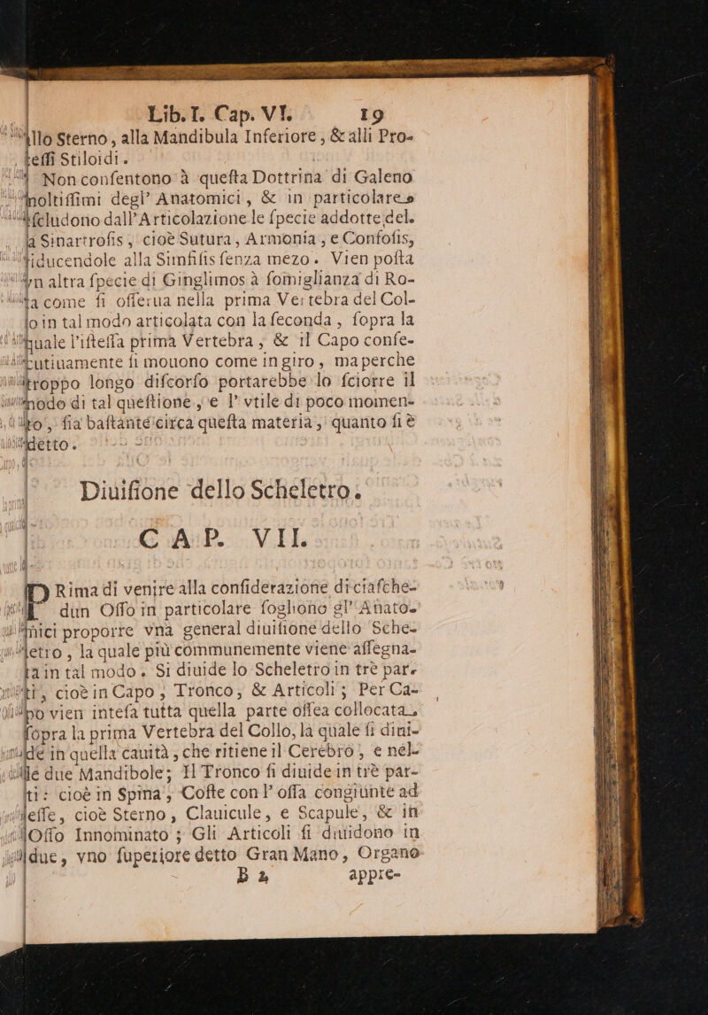 ‘4Ilo Sterno, alla Mandibula Inferiore, &amp; alli Pro- . teffi Stiloidi. 8 Nonconfentono è quefta Dottrina di Galeno “‘inoltiffimi degl’ Amatomici, &amp; in particolareo ““feludono dall’Articolazione le {pecie addotte del. da Sibartrofis, cioè Sutura, Armonia, e Confofis, “tiducendole alla Simfifis fenza mezo. Vien pofta vita n altra fpecie di Ginglimos à fomiglianza di Ro- lita come fi offerua nella prima Ve:tebra del Col. io in tal modo articolata con la feconda, fopra la lihuale l’ifteffa prima Vertebra , &amp; ‘il Capo confe- idlbutinamente fi mouono come in giro , ma perche ulitroppo longo difcorfo portarebbe lo fciorre il Milnodo di tal queftione. e 1 vtile di poco momen- lilo, fia baftante:circa quefta materia ,' quanto fi è vi Diuifione ‘dello Scheletro. GCA:P. VIL fi | La Rima di venire alla confiderazione diciafche- til dun Offo in particolare fogliono gl Anato. I ‘Thici proporre vna general diuifione dello Sche- »detro , la quale prù communemente viene affegna- ta in tal modo + Si diuide lo Scheletro in trè pare Wi, cioèin Capo , Tronco, &amp; Articoli; Per Ca- liWpo vien intefa tutta quella parte offea collocata, fopra la prima Vertebra del Collo, là quale fi dini- ude in quella camità ; che ritiene il Cerebro) e nel ille due Mandibole; I Tronco fi divide in trè par- ti: cioè in Spina, Cofte con loffa congiunte ad ‘effe, cioè Sterno , Clauicule, e Scapule, &amp; it ‘lOffo Innoininato ; Gli Articoli fi diidono in [ due , vno fuperiore detto Gran Mano, Organo B a appie- (=: |