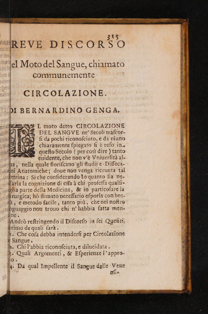 Tawà | ; da tl. “IiREVE DISCORSO ) I “fel Motodel Sangue, chiamato i communemente sd. CIRCOLAZIONE. DEL SANGVE ne’ Secoli traffor- fi da pochi riconofciuto, e da niuno chiaramente (piegato fi è refo in, quefto Secolo ( per così dire ) tanto euidente, che non v'è Vniuerfità al- N° da , nella quale fiorifcano' gli ftudi] e - Difleca- “Ae Anatomiche; doue non vetiga riceuuta tal vafittrina : Si che confiderando To quanto fia ‘ne- «(daria la cognizione di éffa è chi profeffa qualfi» “ wdBHa parte della Medicina, &amp; in parti vobira] la «tirurgica; hò ftimato neceffario efporla con bre- «MA, e metodo facile, tanto più, che nel noftre (hguaggio non trouo chi n’ habbia fatta men- e ( Andrò reftringendo il Difcorfo in fei Quefiti, Primo de quali farà. }:. Che cofa debba intenderfi per Circolazione i Sangue, ì:. Chil'abbia riconofciuta, e dilucidata . ». Quali Argomenti, &amp; Efperienze l’ ‘appro- NO è T4. Da qual Impelfente il Sangue dalle Vene { Mio \fur i ps è Sl qs: nni = TE ZSS ZE