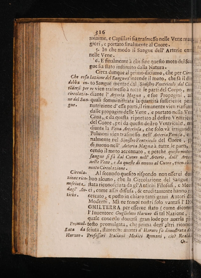 nelle Vene. i. ‘6.E finalmente à clie fine quefto moto del Scaff“ gue fia ftato inftituito dalla Natura + Di Circa dimque al primo diciamo, che per Cirrd Che cofa lazione del Sangues'intende il moto, che fà il dief debba in- to Sangue mentre dal Siriffro Ventricolo del Ci  A tederfi per re vien trafmeffo à tutte le parti del Corpo, mif circolazio- diante |’ Arterig Magna , efue Propagini , dali. ne del San- quali fomminiftrata laquantità fufficienie pest,. que. nutrizione d' effe parti,il rimanente vien riaifumf dalle propagini delle Vene , e portato nella Vest! * Caua,,e daquefta riportato al deftro Ventriccd |. «del Cuore , poi da quefto deltro Ventricolo, maf diante la Vena Arteriofa ; che folo.và irrigandi@. fi Polmoni vien trafmeffo nell’ Arteria Verofa 2f° nalmente nel Siniffro Ventricolo del Cuore , f di nuouo nell’ Arteria Magna à tutte.le parti. cendo il moto accennato , e perche queffo motel! Sangue fo fi dal Cuore nell’ Arterie, dall’ Arte: a selle Vene e da queffe di nuouo al Cuore s vien chì |; È |. snatoCircolazione. bi Circola- —Alfecondo quefito rifpondo nonefferui duul Bronerico- buo alcuno, che la Circolazione del Sangue pih mofciuta, ftata riconofciuta da gl’Antichi Filofofi, c Mee@'Mi das n= ci, come afliti diffufa , &amp; eruditamiente hanno ri SUC cb. —&amp;tcato, € pofto in chiaro tanti graui Autori did Moderni, Mà ne tempi noftri folo vantati l'INNI GHIL'TERRA pereflerne ftato ( come diconad' “il ;d’ Inuentore Guglielizo Harueo dital Nazione, 1% quale concetlo: douerfi gran lode per auerla più, Promul-tefto promulgata, che prima deel'altri riconaof'* ata dafciuta, ftanteche guanti d' Harueo fù dimoffrata dda‘ Harueo. Profeffori Italiani Medici Romani , cioè Reald Tar Gue | SUETIC] 1HKL |