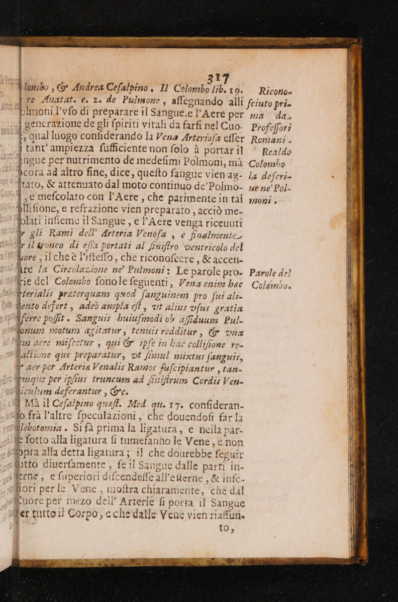 onzb0 , € Andrea Cefalpino . 1) Colombo lib.10. = Ricono= ve Anatat. c. 2. de Pulmone, affesnando alli fciuto pri. 9 hi ich l’vfo di preparare il Sangue,e l’Aere per ma da, j generazione de gli fpiriti vitali da farfi nel Cuo. Profeffori L: qual iuogo confiderando la Vena Artersofa eller Romani. od tant ampiezza fufficiente non folo è portaril. ‘ Res/do “i ‘fogue per nutrimento de medefimi Polmoni, mà Colombo “cora ad altro fine, dice, quefto fangue vienag- /4 deferi= '*tato, & attenuato dal moto continuo de'Polmo- we ne Pol- +04, e mefcolato con l'Aere, che parimentein tal m30n;. ‘‘@Ilifione, e refrazione vien preparato , acciò me- Mblati infieme il Sangue , e l’Aere venga riceuuti Wi gli Rami dell’ Arteria Venofa , è finalmente, th sl aronco di efîa portati al finiftro ventricolo del nitifore ; ilcheè l’iftello, che riconofcere ,&accen- iniMre Za Circolazione ne' Pulmoni: Le parole pro» Parole de) nilcie del Colombo fonole feguenti, Vena enina ba Coldimbo. ‘nl&rerialis praterquam quod fansuineni pro fui ali- (Wii Merzo defert, adeò ampla cf, vt alius vfus gratia rviifferre pot. Sanguis buiufmodi ob affduuna Pul- w'Wifior24n2 vootuna agitatur, tenuisredditur, & une N lillin2 gere maifcetur , qui & ipfe in hac collifione re- Maltione que preparatur, vt fimul msixtus fanguis, ì° aer per Arteria Venalis Ransos fufcipiantur , tan- fi Rerzgue per ipfius truncuns ad (tniftrun Cordis Ven- \WiWiceluno deferantur , Gc. (i MA Il Cefalpino queft. Med. gu. 17. confideran- vio frà l'altre fpeculazioni, che douendofi farla 10Webotonzia . Si fà prima la ligatura, e nella par- (lE fotto alla ligatura fi tumefanho le Vene, e non «di@ibpra alla detta ligatura; il che dourebbe feguir (i@@itto dinerfamente , fell Saugue dalle parti in- iflerne , e fuperiori difcendeffe all’eRerne , & infe- iMifori per le Vene, moftra chiaramente, ‘ché dal d#fiEuore per mezo dell’ Arterie fi porta il Sangue ‘o ifler intto il Corpo, e che dalle Vene vien riafun. VITA ILIVIV.ALIUI == _=—___e===== Z: e Reese az Si IM