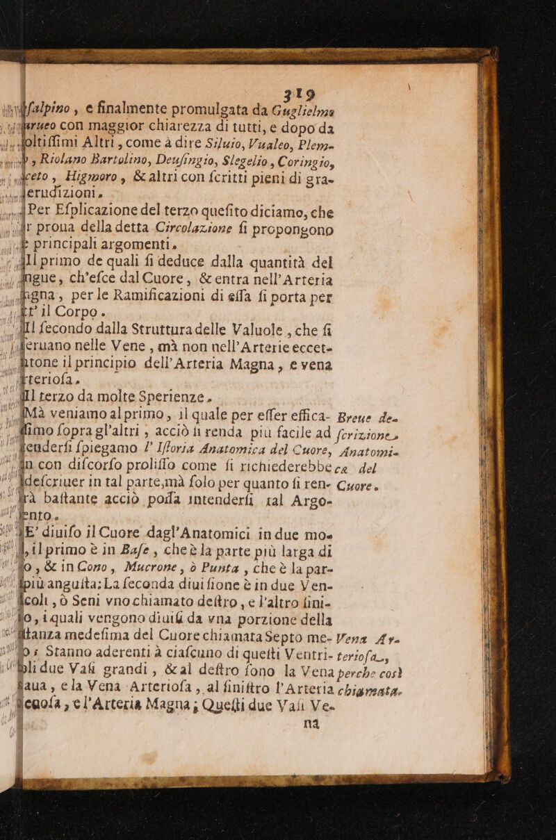 bh ffalpiszo > € finalmente promulgata da Giara /ierzeo con maggior chiarezza di tutti, e dopo da ilyfeltiffimi Altri, come à dire Sz/uio, Vialeo, Plem- iù b » Riolano Bartolino, Deufingio, Slegelio, C oringio, {Ceto » Higmoro , 8 altri con fcritti pieni di gra- i derudizioni. md Per Efplicazione del terzo quefito diciamo, che sd prona della detta Circolazione fi propongono Vi principali argomenti. 411 prumo de quali fi deduce dalla quantità del ; dngue, ch’efce dal Cuore, &amp; entra nell’Arteria iuigna , perle Ramificazioni di elfa fi porta per “let Il Corpo. ‘II fecondo dalla Struttura delle Valuole , che fi ‘|aJeruano nelle Vene , mà non nell’Arterie eccet- ‘ gtone il principio dell’Arteria Magna, e vena  ipreriofa, dll terzo da molte Sperienze, ;i gra baftante acciò poila intenderfi tal Argo- lIENIO è iN ME’ diuifo il Cuore dagl’Anatomici in due mo» 1 il primo è in Bafe, cheèla parte più larga di #Mo ,&amp; in Cono, Mucrone, ò Punta, cheè la par- i. ipibanguita;La feconda diuifione è in due Ven- icoli, ò Seni vno chiamato dettro , e l’altro fini- ‘Ufo, iquali vengono diuili da vna porzione della sf enola , e l'Arteria Magna; Quelli due Vaii Ve- Hi HR