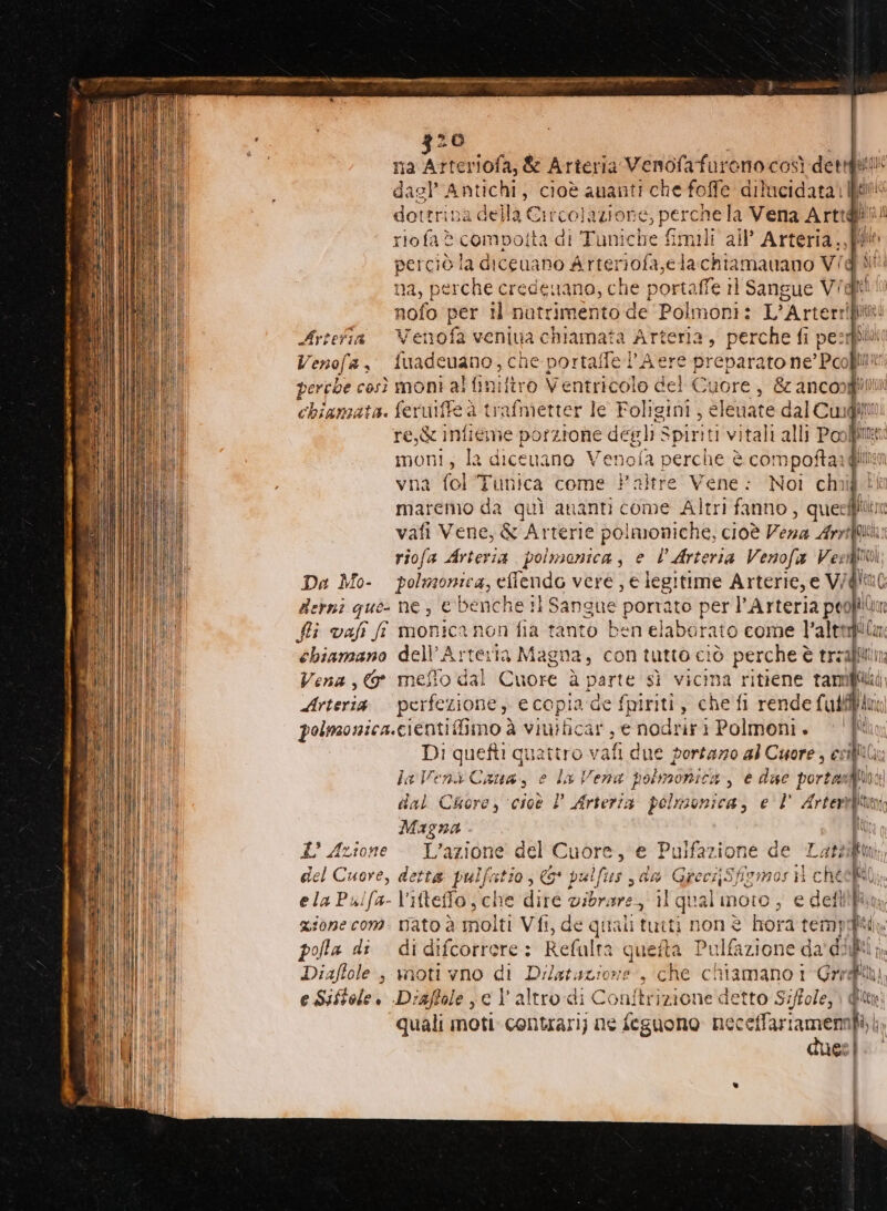 Ta NEGO &amp; Arteria Venofafareno così dettgs:li‘ dae Antichi, cioè ananti che foffe dilucidata) fin dottrina della Circolazione, perche la Vena Arta! riofa è compoita di Tuniche fimili all’ Arteria,, ia perciò la diceuano Arteriofa,ela chiamavano Vigiit na, perche credenano, che portaffe rl Sangue Vidi! nofo per il nutrimento de Polmoni: L'Arter putree Artefia Venofa veniua chiamata Arteria, perche fi per Venofa s° fuadeuano, che portalffe l’Aere preparato ne Pol perrbe così moni al finifiro Ventricolo del Cuore, &amp; anconglili chiamata. feruiffe è trafmetter le Foligini ; cleaate pi bm re,&amp; infieme porzione degli Spiriti vitali alli Pool moni, la dicenano Venofa perche è co: Sor vna fol'Tunica come Paltre Vene: Noi chi maremo da quì ananti come Altri fanno , queeffilin vafi Vene, &amp; Arterie polmoniche, cioè Vena Ann e riofa Arteria. polmonica, e È Arteria Venofa Vee Da Mo- polmonica, efflendo vere , e legitime Arterie, e V/I Berni que: ne, &amp; benche tl Sangue poriato perl’ pnt | 0 chiamano dell’Arteria Magna, con tutto ciò a treafli Vena, meflo dal Cuore à parte sì vicina ritiene tanmi Maid Arteria perfezione, e copia ade fpiriti, che fl rende (abi Ino polmonica.cienti fimo à viuiticar, e nodriri Polmoni. ‘Ul DI quetti quattro vafi due portazzo al Cuore, esili la Venà Caua, e la Vena polmonica, e die portami] dal Cuore, cioè l Mirto: pelmonica, e l' Arterì nd Magna Ù £' Azione - L'azione del Cuore, e Pulfazione de Lat? del Cuore, detta pulfatio &amp;* pulfus , da Greci;Sfigmos il chef ela Puifa- l’ifteffo, che dire vibrare, il qua l moro; € defi gione com. nato è molti Vfi, de quali tutti non è hora temj polla di di difcorrere: Refalta ques a Pulfazione da' dilli n, Diaffole ; noti vno ci Dilatuzione., che chiamano 1 Gredft e Siftole. Driaffole je l’altro di Conftrizione detto Siffole,} Qt quali mon contrari) ne feguono nec cllriameni He. | | | I | Ì