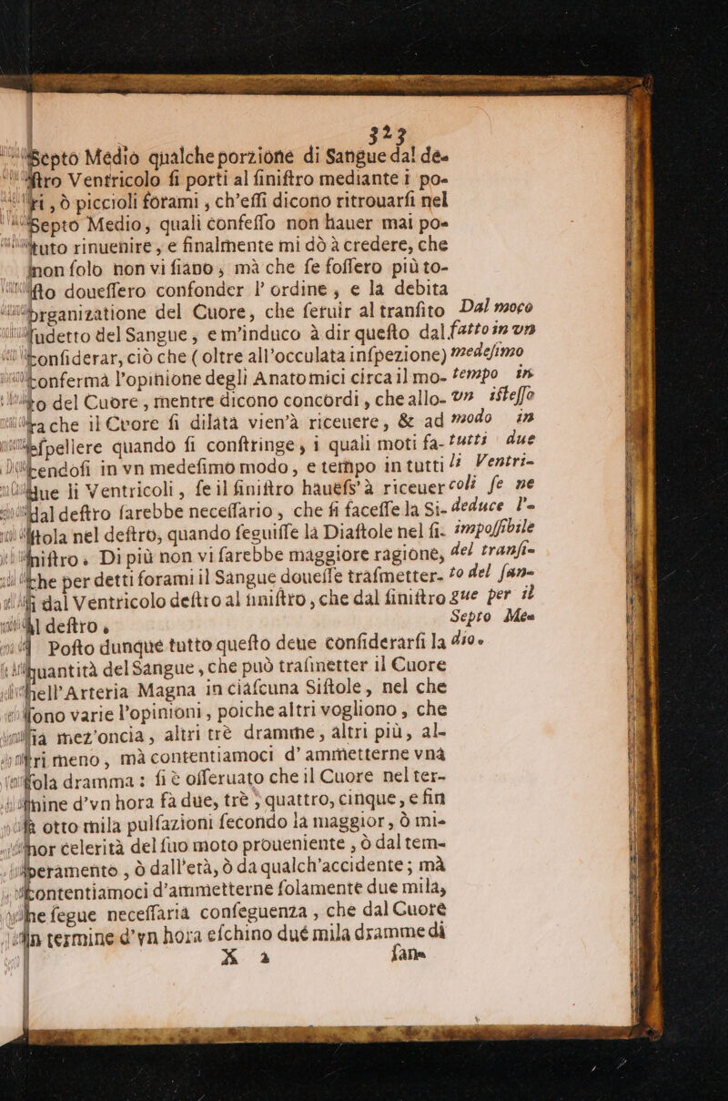 lSepto Medio qualche porzione di Sangue dal de. ‘’‘‘Sftro Ventricolo fi porti al finiftro mediante 1 po- {ili , ò piccioli forami , ch’effi dicono ritrouarfi nel ‘“epto Medio, quali confeffo non hauer mai po- “lWdato rinuenire y e finalmente mi dò à credere, che inon folo non vi fiano ; mà che fe foffero più to- illo doueffero confonder l ordine; e la debita sbrganizatione del Cuore, che fetuir al tranfito Dal m0c0 tluifidetto del Sangue ; em’induco è dir quefto dal fartoin va si) ‘tonfiderar, ciò che ( oltre all’occulata infpezione) medefino itonfermà l'opinione degli Anatomici circa ilmo- ‘620 8 lito del Cuore, mentre dicono concordi, che allo- V# isteffo ina che il Cvore fi dilata vien'à ricenere, &amp; ad #0d0 #2 nifpellere quando fi conftringe, i quali moti fa- f4# due Dwkendofi in vn medefimo modo, e tempo intutti Vertr:- uOiigue li Ventricoli, fe il finiftro hauefs' à riceuer coli fe ne sitHal deftro farebbe neceffario , che fi faceffe la Si- deduce l’- ru “tola nel deftro, quando feguiffe la Diaftole nel fi. impolfbile ki niftro è Di più non vi farebbe maggiore ragione, del tranfi= ili ‘Lhe per detti forami il Sangue douefle trafmetter. 20 del fan- ili dal Ventricolo deftro al iniftto , che dal finitro gue per il 14] deftro » Jepto- dite ni Pofto dunque tutto quefto dene confiderarfi la 450» i Athuantità del Sangue , che può trafinetter il Cuore ilimhell'Arteria Magna inciafcuna Siftole, nel che «eelfono varie l’opinioni, poiche altrivogliono, che india mez'oncia, altri trè dramme, altri più, al- altri meno , mà contentiamoci d’ ammetterne vnà (lfola dramma : fi è offeruato che il Cuore nel ter- nine d’vn hora fà due, trè } quattro, cinque, e fin nufà otto mila pulfazioni fecondo la maggior, ò mi- iihor celerità del fuo moto proueniente ; ò dal tem- iberamento , ò dall’età, ò da qualch’accidente ; mà . kontentiamoci d’ammetterne folamente due mila; e fegue neceffaria confeguenza , che dal Cuotè ein termine d’yn hora efchino dué mila dramme dì | x a paia = dl \ i i It]