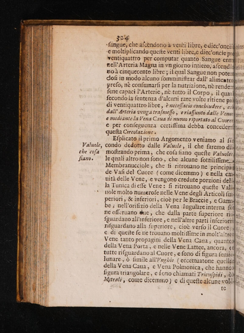 -fangue, che afcèndono è veuti libre, e diec'onciigutte e moltiplicando quette venti libre,e diec’oncie podi ventiquattro per computar quanto Sangue: entri | nell’Arteria Magna in vn giorno intiero; afcendl lf è noà cinquecento libre ; ilLqual Sangue non potest dofi in modo alcuno fommimiftrar dall’ alimentco plot prefo; nè confumarfi per la nutrizione, nè rendezi,ja fene capaci l’Arterie , nè tutto il Corpo, il quarlfizii fecondo ia fentenza d’alcuni rare volte ritiene priizin di ventiquattro libre, è necelfacio conchiudere ; cell lm dall’ Arteria venga trafmelfo , e riaffunto dalle Vene find e mediantela Vena Caua di nuowo riportato al Cuorcelimi; € per confeguenza certiffima debba concederrfiî. quetta Circolazione. È Efplicato ilprimo Argomento veniamo al fi condo dedotto dalle Va!zole, il che faremo diidi;. moftrando prima, che cofafiano quefte Valuoleebi,.. le quali altro non fono, che alcune fottilifimed i. Membranucciole;, che fi ritrouano ne principbì de Vafi del Cuore (come dicemmo ) e nella cai tc uità delle Vene, e vengono credute porzioni deli di la Tunica dieffe Vene: fi ritrovano quefte Valli fi. uole molto numerofe nelle Vene degli Articoli fui (i periori, &amp; inferiori; cioè per le Braccie, e Gami i be; nell’orifizio della Vena Iugulare interna LA. ne ofieruano due , che dalla parte fuperiore riidy fguardanoali’inferiore , e nell’altre parti inferiori... rifguardano alla fuperiore, cioè verfo il Cnoress OR e. di quette fe ne trovano moltiffimein molt'altreelì.! Vene tanto propagini della Vena Cana, quanteglia della Vena Porta ,.e nelle Vene Lattee, ancora, 6@ì tutte rifguardano al Cuore, e fono di figura femiid, lunare ,.ò fimile all’/aghie { eccettuatone quelledì,, della Vena Caua, e Vena Polmonica, che hannool ; figura triangolare, e fono chiamati Tricufpidi 30. Mytrali ,-come dicemmo) e di quefte alcune voli» te .