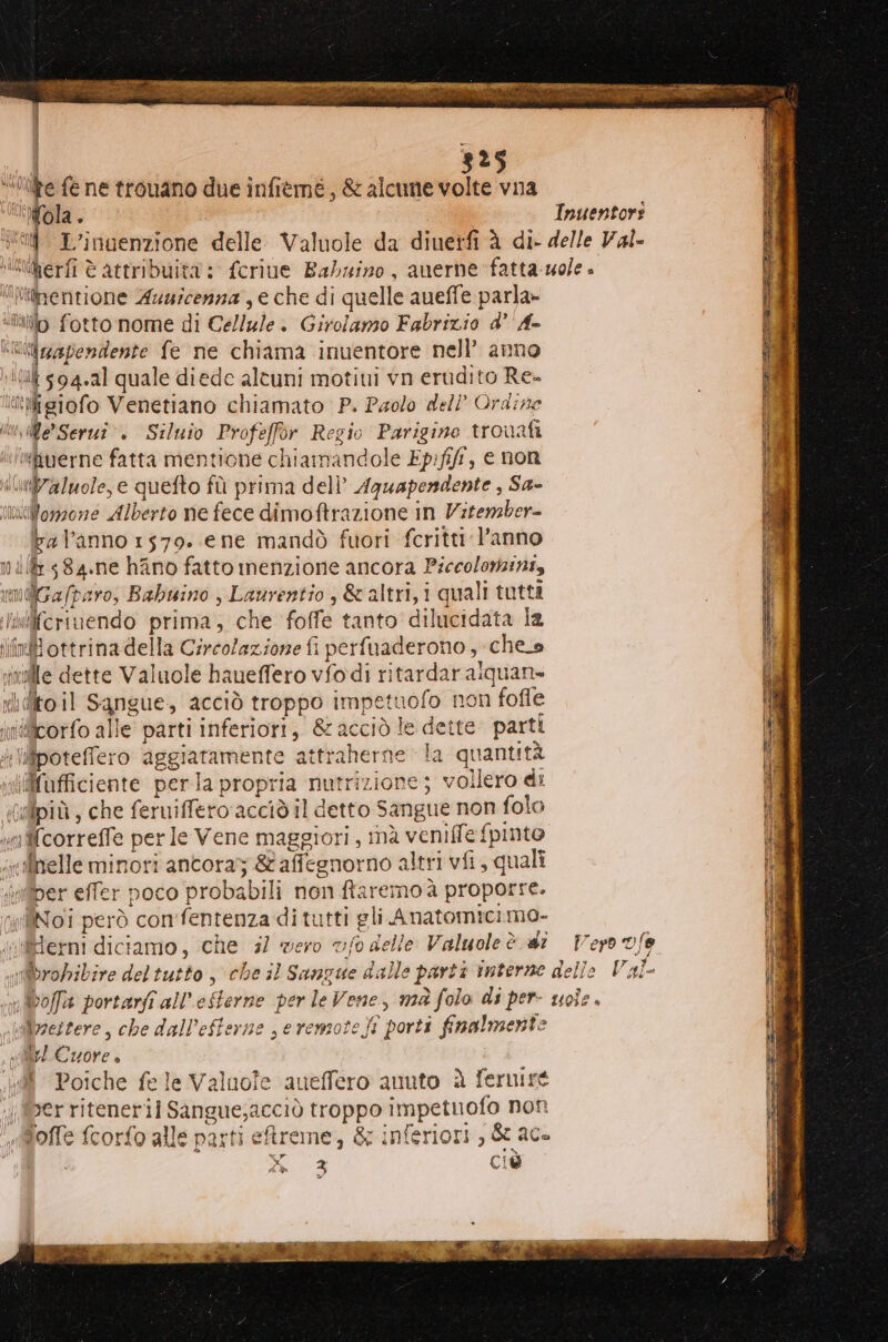 “0ifire fe ne trouano due infiemé, &amp; alcune volte vna Mola. Inuentori “tif L’inaenzione delle. Valuole da diuetfi à di- delle Val- ikiperfi è attribuita : fcriue Babuino, auerne fatta ole» “iliinentione Auurcenna , e che di quelle aueffe parla» illo fotto nome di Cellule. Girolamo Fabrizio d’ Ax *utzapendente fe ne chiama inuentore nell’ anno It 594.21 quale diede altuni motiui vn erudito Re- ‘Migiofo Venetiano chiamato P. Paolo dell’ Ordine vue Serui . Siluio Profeffor Regio Parigine trouafi ‘#!fiverne fatta mentione chiamandole Ep:fiff, e non \ll7alwole, e quefto fù prima dell’ Aguapendente , Sa- mitWonzone Alberto ne fece dimoftrazione in Vitenzber- bal’anno 1579. ene mandò fuori fcritti l’anno milk 584.ne hAno fatto menzione ancora Piccolomini, \AGa/paro, Babuino , Laurentio , &amp;'altri, i quali tutti Wilfcriuendo prima; che foffe tanto dilucidata la in} ottrina della Circolazione fi perfuaderono , che_s vinile dette Valuole haueffero vfodi ritardar aiquan» dito il Sangue, acciò troppo impetuofo non fofle inietcorfo alle parti inferiori, &amp; acciò le dette. parti i lipoteffero aggiatamente attraherne la quantità «iiifafficiente perla propria nutrizione; vollero di (tlpiù, che ferniffero'acciò il detto Sangue non folo «mcorreffe per le Vene maggiori, inà veniffe fpinto incilhelle minori ancora; &amp; affegnorno altri vii, quali ‘nfiber effer poco probabili non ftaremoà proporre. liNoi però con'fentenza di tutti gli Anatomicimo- «llierni diciamo, che 3) vero vf0 delle Valuoleè di Vero vfe ubrobibire del tutto, che il Sangue dalle parti interne delie Val- n boffa portarfî all’efterne per le Vene, mà folo di per- uole . luilyzestere, che dall’efferne seremote)i porti finalmente vel Cuore è Poiche fele Valuofe aueffero anuto è fernire ;berritenerii Sangue;acciò troppo impetuofo non «@offe fcorfo alle parti ereme, &amp; inferiori, &amp; ace i PE CiD