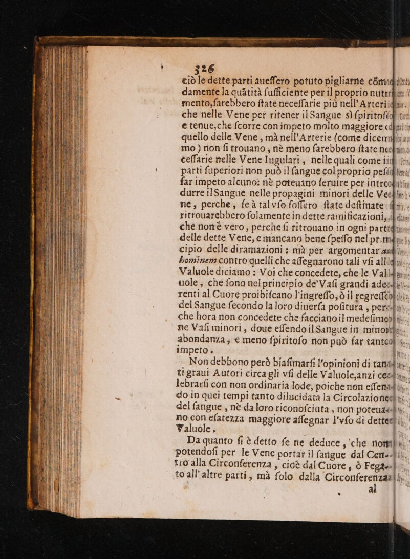 75 RR I ciò le dette parti aueffero potuto pigliatne cGmidi0nti damentela quatità fufficiente per il proprio nutrrfitt | mento;farebbero ftate necefTatie più nell’Artetiidhe. che nelle Vene per ritener il Sangue sìfpiritofial cir e tenue,che fcorre con impeto molto maggiore «dl quello delle Vene, mà nell’Arterie (come dicermbibia mo) non fi trouano , nè meno farebbero ftate neelinni ceffarie nelle Vene Iugulari, nelle quali come ii fn parti fuperiori non può il fangue col proprio pefld Un far impeto alcuno: nè poteuano feruire per introodibi; durre ilSangue nelle propagini minori delle Veedimi ne, perche, feà talvfo foffero ftate deftinate dpi ritrouarebbero folamente in dette ramificazioni,, che nonè vero, perche fi titrouano in ogni parttghi delle dette Vene; e mancano bene fpelfo nel pr.mdbri; cipio delle diramazioni ; mà per argomentar adj; bominem contro quelli che afegnarono tali vfi alli Valuole diciamo : Voi che concedete, che le Valla, suole, che fono nel principio de'Vafi grandi adezsbk); renti al Cuore proibifcano l'ingreflo,ò il regrefiooli: del Sangue fecondo la loro diuerfa pofitura , pers-lit, che hora non concedete che facciano il medefimablit;;; ne Vafi minori, doue effendo il Sangue in minostfa: abondanza ; € meno fpiritofo non può far tantooì impeto . . Non debbono però biafimarfi l’opinioni di tatti» tr graui Autori circa gli vfi delle Valuole,anzi cesdk,,. lebrarfi con non ordinaria lode, poiche non effentàt,. do in quei tempi tanto dilucidata la Circolazionieela;. del fangue , nè daloro riconofciuta , rion poteuadil no con efatezza maggiore affegnar l’vfo di detteelì,, Waluole, di 9 Da quanto fi è detto fe ne deduce, ‘che rioni potendofi per le Vene portar il farigue dal Certe.lik. tro alla Circonferenza , cioè dal Cuore s Ò Fegde} to all'altre parti, mà folo dalla ‘Circonferenzaa al .