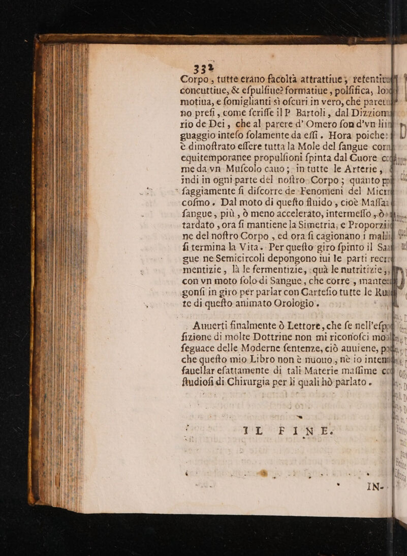 33% Corpai tutte erano facolta attrattive; retentivufi concuttiue, & efpulfiue? formatiue ; polfifica, logi motiua, € (omiglianti sì ofcuri in vero, che pareti no prefi, come fcriffe i1P_ Bartoli, dal Dizziomd rio de Dei, che al parere d’ Omero fon d’vo lin guaggio intefo folamente da eflî. Hora poiche:| è dimoftrato effere tutta la Mole del fangue corni equitemporanee propulfioni {pinta dal Cuore ccq me da-vn Mufcolo cauo;-intutte le Arterie, indi in ogni parte del noftro Corpo; quanto poi faggiamente fi difcorre de-Fenomeni del Micrré cofmo . Dal moto di quefto fluido, cioè Maffaa fangue, più, ò meno accelerato, Pirata Obi tardato, ora fi mantiene la Simetria; e Proporzii@” ne del noftro Corpo , ed ora fi cagionano i malilif è fi termina la Vita. Perquefto giro fpinto il Saaf © gue ne Semicircoli depongono iui le parti recrig mentizie, là le fermentizie, quà le nutritizie,, con vn moto folo-di Sangue, che corre, mantelli È gonfi in giro per parlar con Cartefio tutte le Ruud ) te di quefto animato Orologio.
